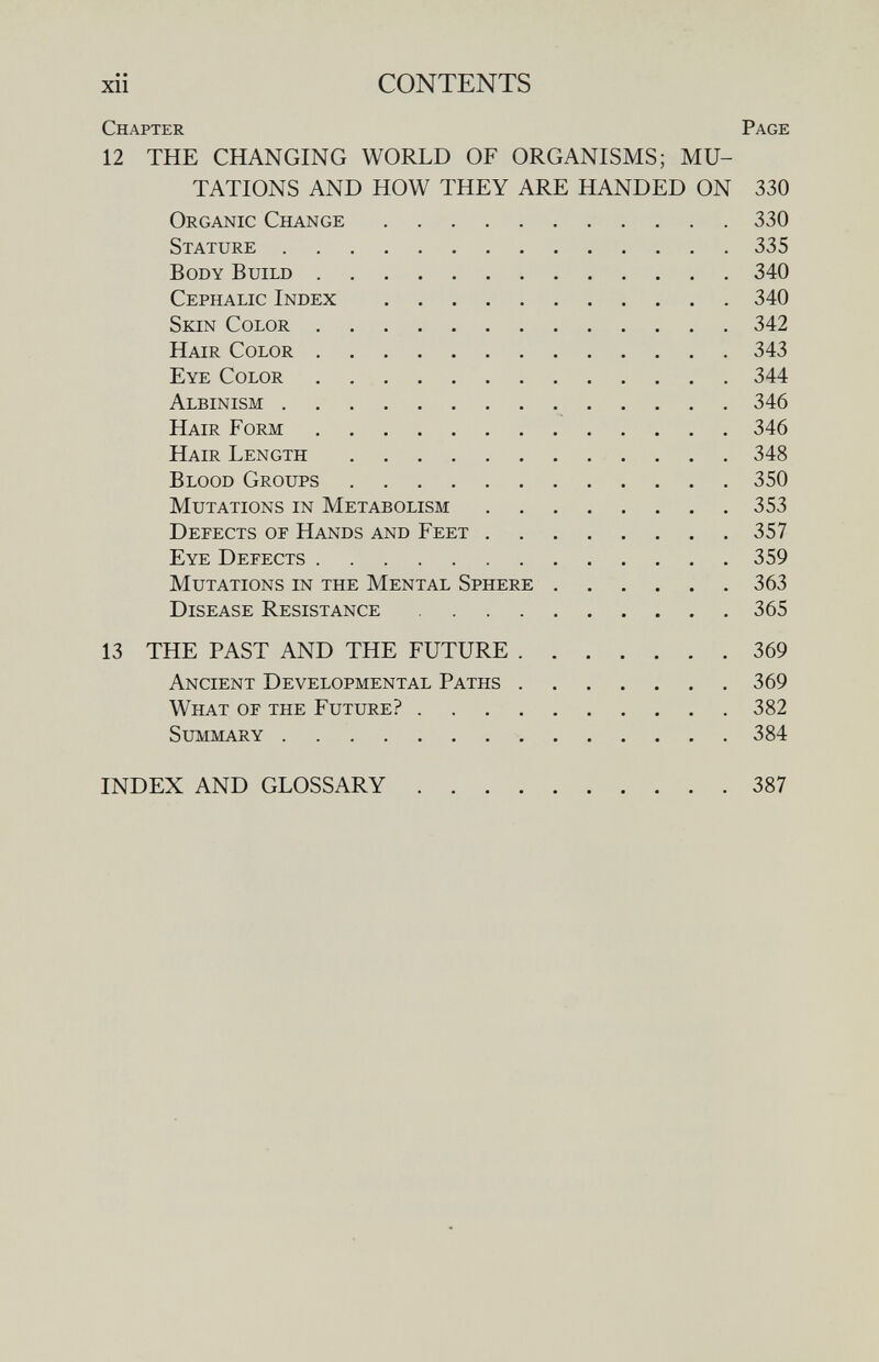 xii CONTENTS Chapter Page 12 THE CHANGING WORLD OF ORGANISMS; MU¬ TATIONS AND HOW THEY ARE HANDED ON 330 Organic Change 330 Stature 335 Body Build 340 Cephalic Index 340 Skin Color 342 Hair Color 343 Eye Color 344 Albinism 346 Hair Form 346 Hair Length 348 Blood Groups 350 Mutations in Metabolism 353 Defects of Hands and Feet 357 Eye Defects 359 Mutations in the Mental Sphere 363 Disease Resistance 365 13 THE PAST AND THE FUTURE 369 Ancient Developmental Paths 369 What of the Future? 382 Summary 384 INDEX AND GLOSSARY 387