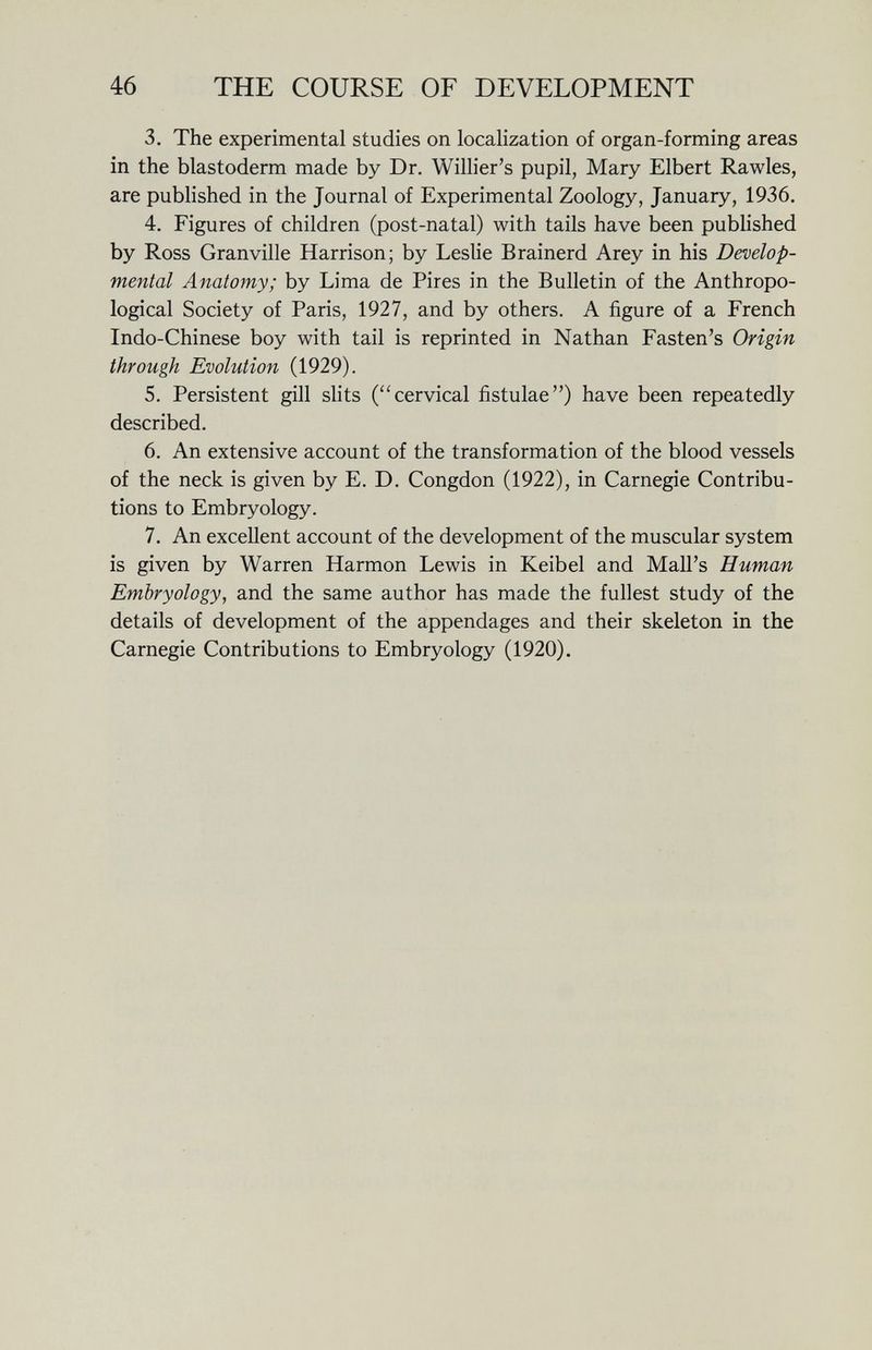 46 THE COURSE OF DEVELOPMENT 3. The experimental studies on localization of organ-forming areas in the blastoderm made by Dr. Willier's pupil, Mary Elbert Rawles, are published in the Journal of Experimental Zoology, January, 1936. 4. Figures of children (post-natal) with tails have been published by Ross Granville Harrison; by Leslie Brainerd Arey in his Develop¬ mental Anatomy; by Lima de Pires in the Bulletin of the Anthropo¬ logical Society of Paris, 1927, and by others. A figure of a French Indo-Chinese boy with tail is reprinted in Nathan Fasten's Origin through Evolution (1929). 5. Persistent gill slits (cervical fistulae) have been repeatedly described. 6. An extensive account of the transformation of the blood vessels of the neck is given by E. D. Congdon (1922), in Carnegie Contribu¬ tions to Embryology. 7. An excellent account of the development of the muscular system is given by Warren Harmon Lewis in Keibel and Mail's Human Embryology, and the same author has made the fullest study of the details of development of the appendages and their skeleton in the Carnegie Contributions to Embryology (1920).