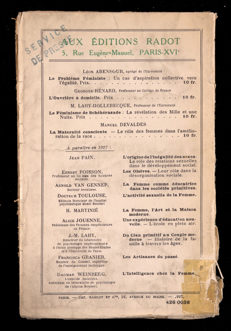 ÉDITIONS RADOT 5, Rue Eugènc^Manuel, PARIS=XV1'^ Léon ABENSOUR, agrégé de runiversilé Le Problème Féministe : Un cas d'aspiration collective vers l'égalité. Prix to fr. Georges RENARD, Professeur au Collège de France L'Ouvrière à, domicile. Prix  10 fr. M. LAHY-IIOLLEBECQUE, Professeur de l'Université Le Féminisme de Schéhérazade : La révélation des Mille et une Nuits. Prix  10 fr. Manuel DEVALDÈS La Maternité consciente — Le rôle des femmes dans l'amélio¬ ration delà race  10 fr. A paraître en 1927 ; Jean PAIN. Ernest POISSON, Professeur au Co lèiîe des Sciences sociales. Arnold VAN GENNEP, Docteur ès-lettres. Doctelr TOULOUSE, Médecin Directeur de l'hôpital psychiatrique Henri Roussel H. MARTINIÉ Alice JOUENNE, Présidente des Femmes coopératrices de France. J.-M. LAHY, Directeur du laboratoire de psychologie expérimentale à l'école pratique des Hautes Etudes et à l'Université de Pans. Francisca GRANIER, Membre du Conseil supérieur de l'enseignement technique- Dagmar WEINBERG, Licenciée ès-lei.ires, Assistante du laboratoire de psychologie de l'hôpital Roussel. L'origine de l'inégalité des s ixes. Le rôle des relations sexuelles dans le développement social. Les Oisives. — Leur rôle dans la désorganisation sociale. La Femme comme éducatrice dans les sociétés primitives. L'activité sexuelle de la Femme. La Femme, l'Art et la Maison moderne. Une expérience d'éducation nou¬ velle. — L'école en plein air. Du Clan primitif au Couple mo¬ derne — Histoire de la fa¬ mille à travers les âges. Les Artisanes du passé. L'Intelligence chez la Femme, PARIS. IMP, RAMLOT ET с', 52, AVENUE DU MAINE, — .927. 426 0036