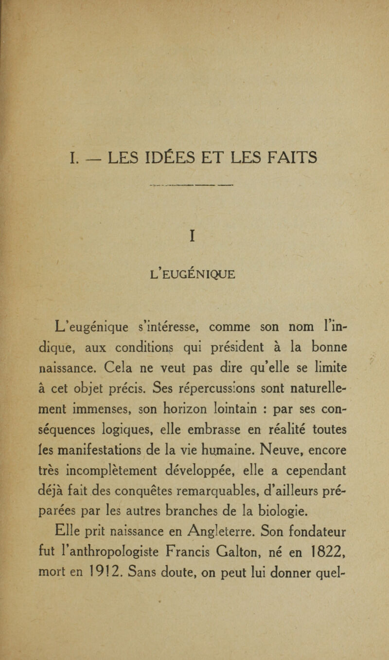 I. — LES IDÉES ET LES FAITS I L EUGENIQUE L'eugénique s'intéresse, comme son nom 1 in¬ dique, aux conditions qui président à la bonne naissance. Cela ne veut pas dire qu'elle se limite à cet objet précis. Ses répercussions sont naturelle¬ ment immenses, son horizon lointain : par ses con¬ séquences logiques, elle embrasse en réalité toutes les manifestations de la vie humaine. Neuve, encore très incomplètement développée, elle a cependant déjà fait des conquêtes remarquables, d'ailleurs pré¬ parées par les autres branches de la biologie. Elle prit naissance en Angleterre. Son fondateur fut l'anthropologiste Francis Galton, né en 1822, mort en 1912. Sans doute, on peut lui donner quel-