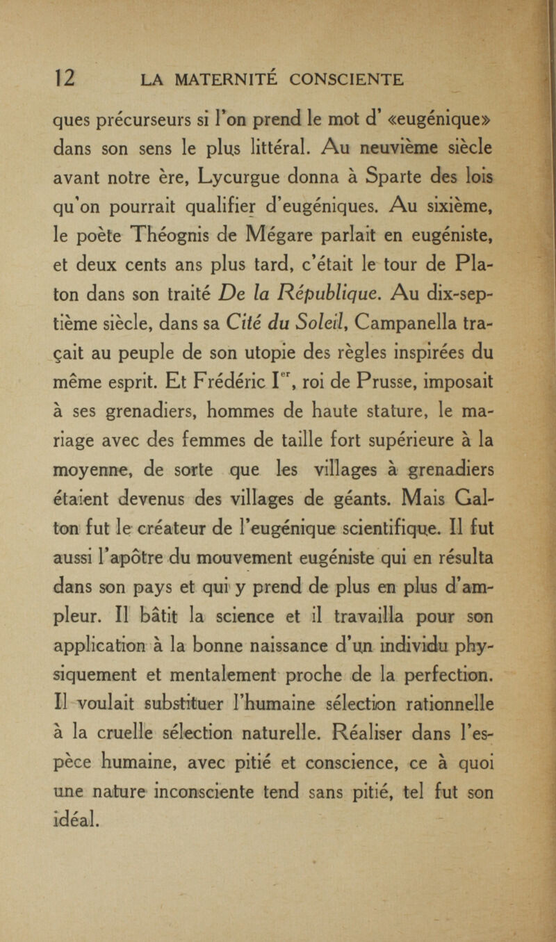 12 LA MATERNITÉ CONSCIENTE ques précurseurs si Ton prend le mot d' «eugénique» dans son sens le plus littéral. Au neuvième siècle avant notre ère, Lycurgue donna à Sparte des lois qu'on pourrait qualifier d'eugéniques. Au sixième, le poète Théognis de Mégare parlait en eugéniste, et deux cents ans plus tard, c'était le tour de Pla¬ ton dans son traité De la République, Au dix-sep¬ tième siècle, dans sa Cité du Soleil, Campanella tra¬ çait au peuple de son utopie des règles inspirées du même esprit. Et Frédéric Г', roi de Prusse, imposait à ses grenadiers, hommes de haute stature, le ma¬ riage avec des femmes de taille fort supérieure à la moyenne, de sorte que les villages à grenadiers étaient devenus des villages de géants. Mais Gai- ton fut le créateur de l'eugénique scientifique. Il fut aussi l'apôtre du mouvement eugéniste qui en résulta dans son pays et qui y prend de plus en plus d'am¬ pleur. Il bâtit la science et il travailla pour son application à la bonne naissance d'un individu phy¬ siquement et mentalement proche de la perfection. Il voulait substituer l'humaine sélection rationnelle à la cruelle sélection naturelle. Réaliser dans l'es¬ pèce humaine, avec pitié et conscience, ce à quoi une nature inconsciente tend sans pitié, tel fut son idéal.