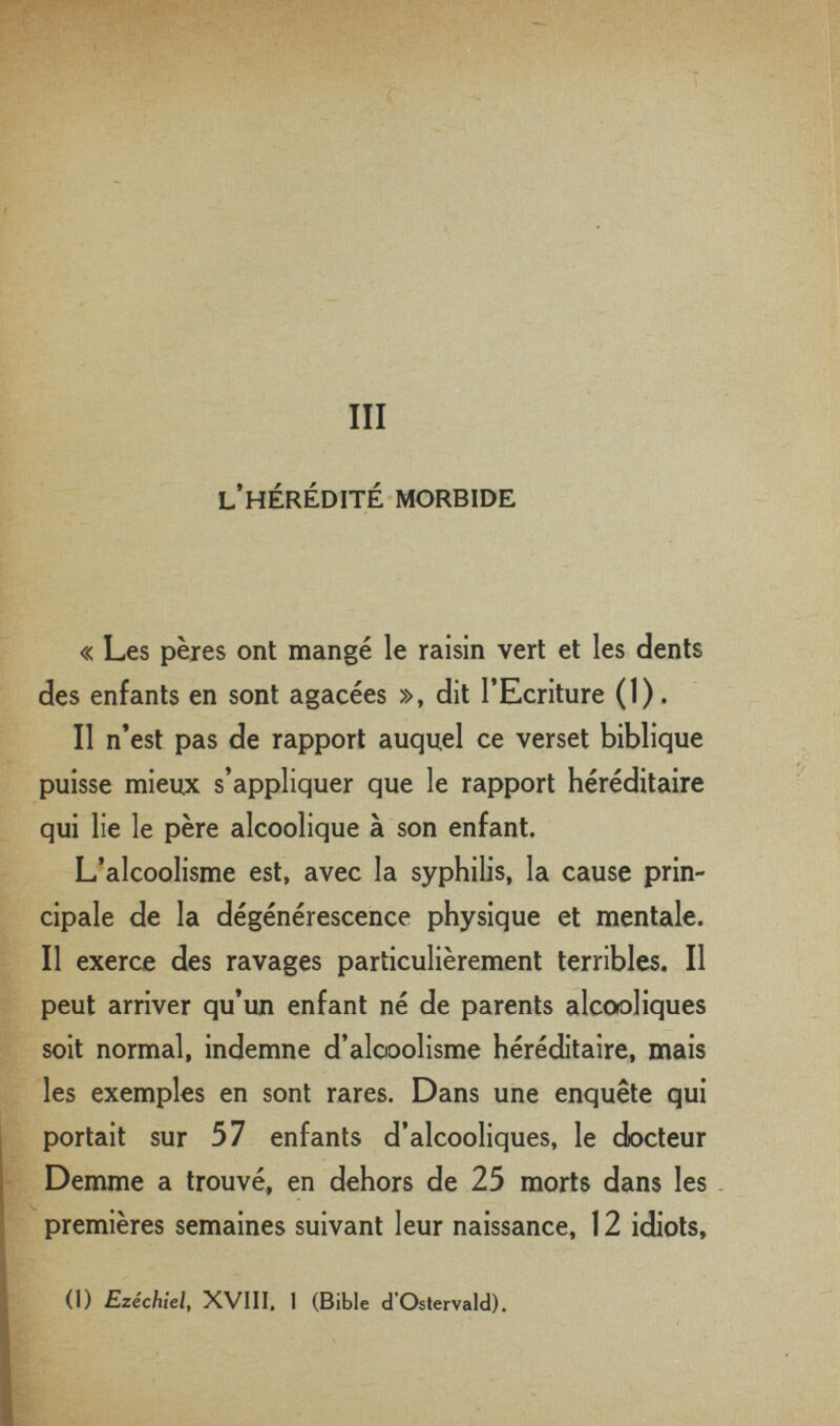 III l'hérédité morbide « Les pères ont mangé le raisin vert et les dents des enfants en sont agacées », dit l'Ecriture (1). Il n'est pas de rapport auquel ce verset biblique puisse mieux s'appliquer que le rapport héréditaire qui lie le père alcoolique à son enfant. L'alcoolisme est, avec la syphilis, la cause prin¬ cipale de la dégénérescence physique et mentale. Il exerce des ravages particulièrement terribles. Il peut arriver qu'un enfant né de parents alcooliques soit normal, indemne d'alooolisme héréditaire, mais les exemples en sont rares. Dans une enquête qui portait sur 57 enfants d'alcooliques, le docteur Demme a trouvé, en dehors de 25 morts dans les . premières semaines suivant leur naissance, 12 idiots, (1) Ezechiel, XVIII, 1 (Bible d'Oslervald).