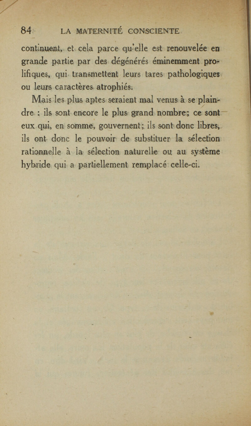 84 LA MATERNITÉ CONSCIENTE continufiBí, et cela parce qu'elle est renouvelée en grande partie par des dégénérés éminemment pro¬ lifiques, qui transmettent leurs tares pathologiques ou leurs caractères atrophiés. Mais les plus aptes seraient mal venus à se plain¬ dre : ils sont encore le plus grand nombre; ce sont eux qui, en somme, gouvernent; ils sont donc libres,, ils ont donc le pouvoir de substituer la sélection rationnelle à la sélection naturelle ou au système hybride qui a partiellement remplacé celle-ci. - ■ >