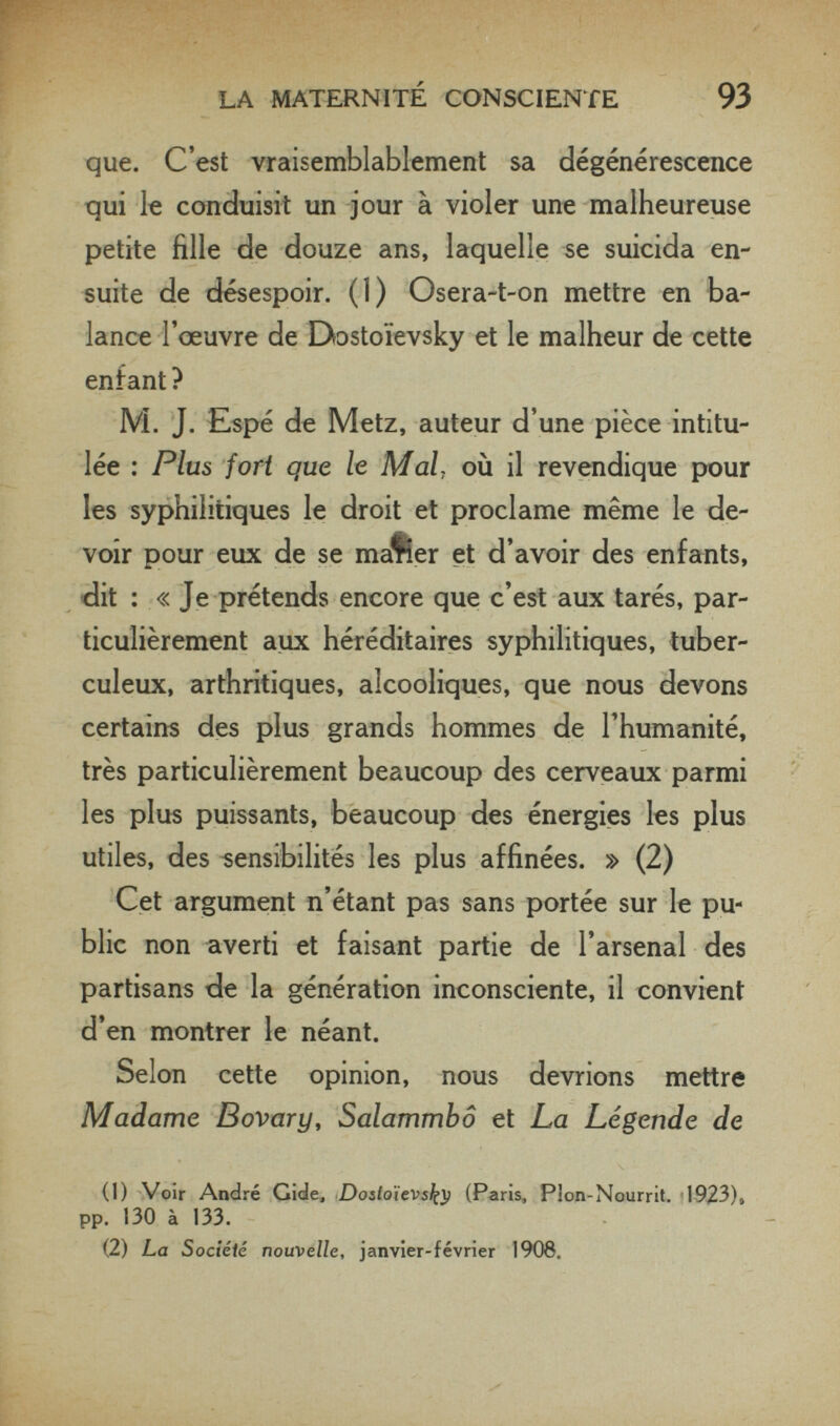 LA MATERNITÉ CONSCIENTE 93 que. C'est vraisemblablement sa dégénérescence qui le conduisit un jour à violer une malheureuse petite fille de douze ans, laquelle se suicida en¬ suite de désespoir. (I) Osera-t-on mettre en ba¬ lance l'œuvre de Dostoievsky et le malheur de cette enfant? M. J. Espé de Metz, auteur d'une pièce intitu¬ lée : Plus fori que le Mal, où il revendique pour les syphilitiques le droit et proclame même le de¬ voir pour eux de se maner et d'avoir des enfants, dit : « Je prétends encore que c'est aux tarés, par¬ ticulièrement aux héréditaires syphilitiques, tuber¬ culeux, arthritiques, alcooliques, que nous devons certains des plus grands hommes de l'humanité, très particulièrement beaucoup des cerveaux parmi les plus puissants, beaucoup des énergies les plus utiles, des sensibilités les plus affinées. » (2) Cet argument n'étant pas sans portée sur le pu¬ blic non averti et faisant partie de l'arsenal des partisans de la génération inconsciente, il convient d'en montrer le néant. Selon cette opinion, nous devrions mettre Madame Bovary, Salammbô et La Légende de (1) Voir André Gide, Dosioïevsi^^ (Paris, Plon-Nourrit. -1923)» pp. 130 à 133. (2) La Société nouvelle, janvier-février 1906.