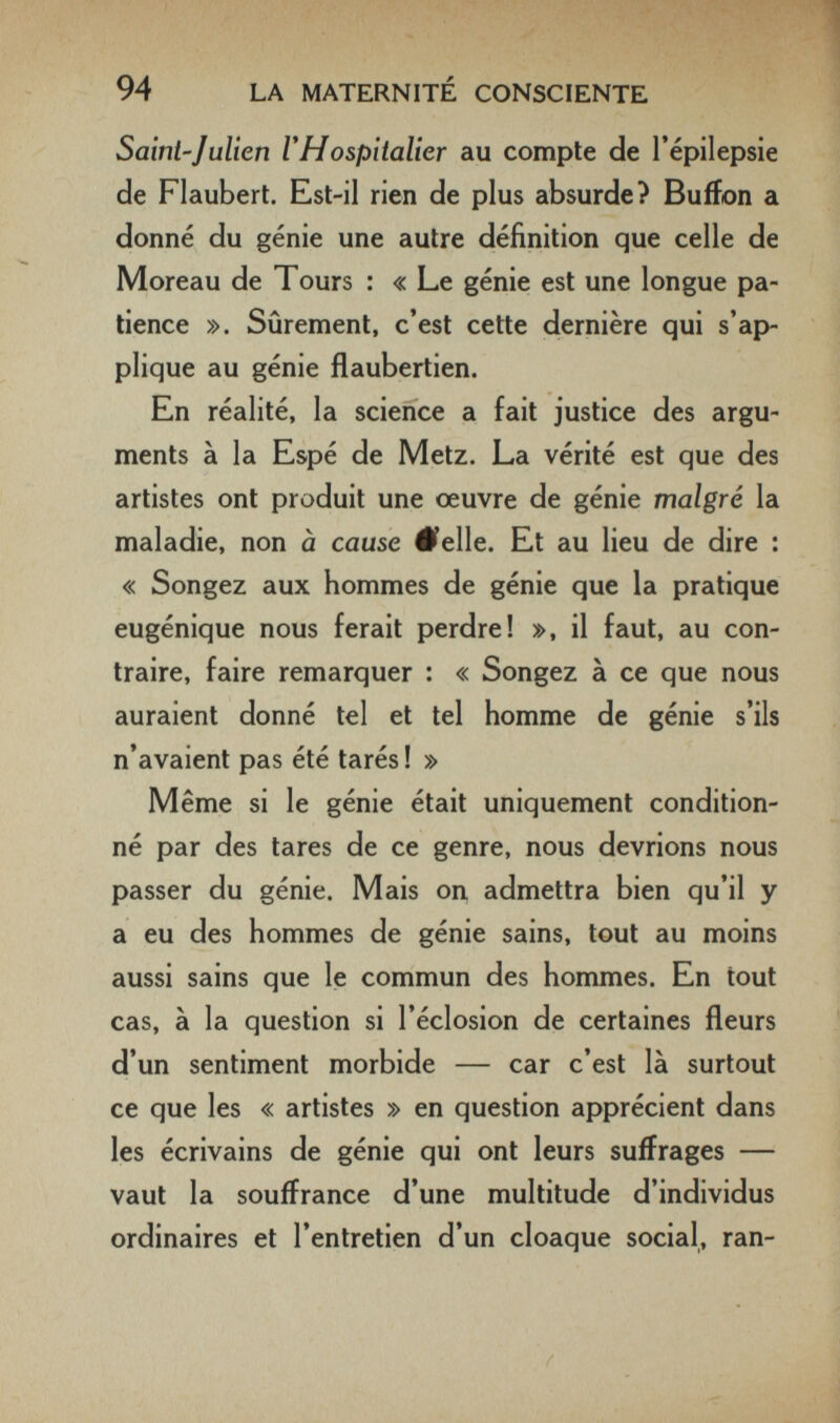 94 LA MATERNITÉ CONSCIENTE Saint-Julien Г Hospitalier au compte de l'épilepsie de Flaubert. Est-il rien de plus absurde? Buffon a donné du génie une autre définition que celle de Moreau de Tours : « Le génie est une longue pa¬ tience ». Sûrenient, c'est cette dernière qui s'ap¬ plique au génie flaubertien. En réalité, la science a fait justice des argu¬ ments à la Espé de Metz. La vérité est que des artistes ont produit une œuvre de génie malgré la maladie, non à cause #elle. Et au lieu de dire : « Songez aux hommes de génie que la pratique eugénique nous ferait perdre! », il faut, au con¬ traire, faire remarquer : « Songez à ce que nous auraient donné tel et tel homme de génie s'ils n'avaient pas été tarés ! » Même si le génie était uniquement condition¬ né par des tares de ce genre, nous devrions nous passer du génie. Mais on, admettra bien qu'il y a eu des hommes de génie sains, tout au moins aussi sains que le commun des hommes. En tout cas, à la question si l'éclosion de certaines fleurs d'un sentiment morbide — car c'est là surtout ce que les « artistes » en question apprécient dans les écrivains de génie qui ont leurs suffrages — vaut la souffrance d'une multitude d'individus ordinaires et l'entretien d'un cloaque social, ran-