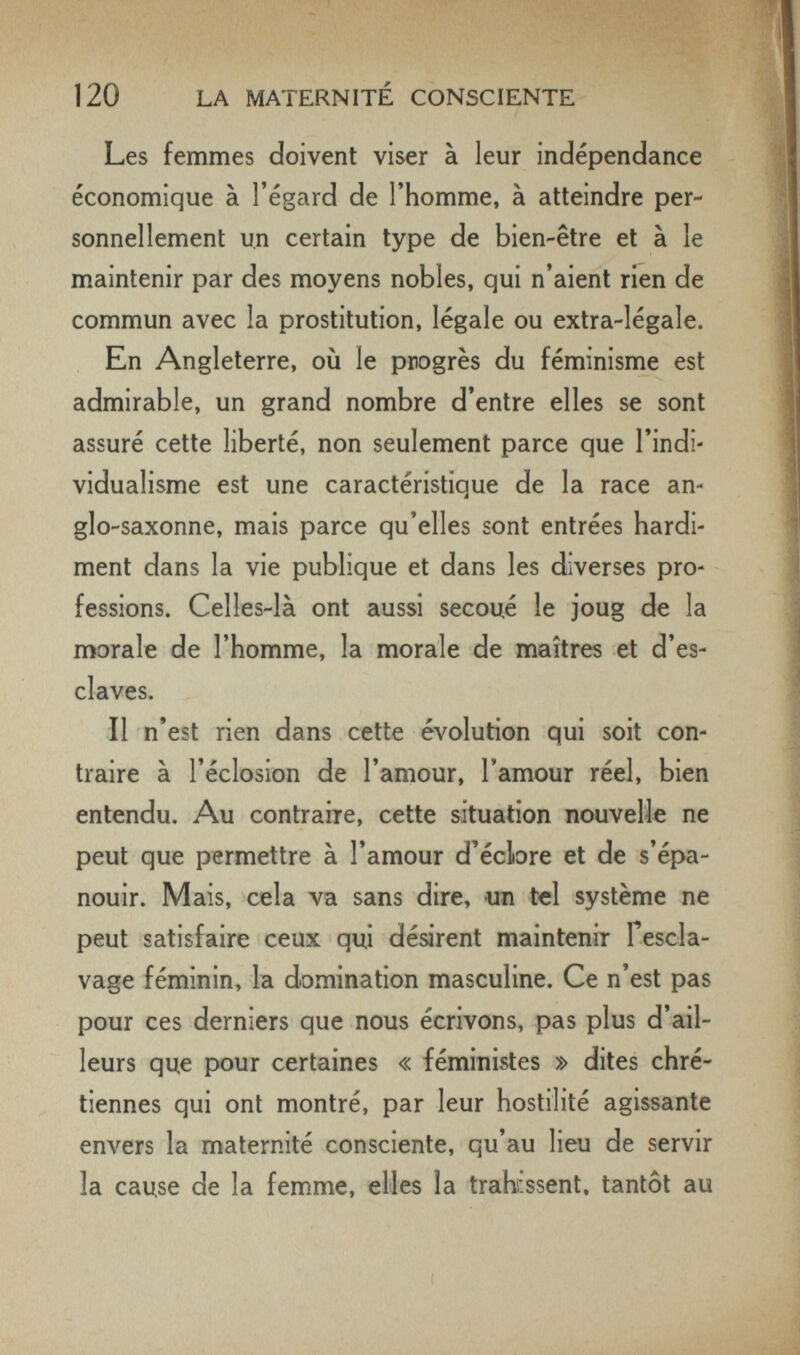 120 LA MATERNITÉ CONSCIENTE Les femmes doivent viser à leur indépendance économique à l'égard de l'homme, à atteindre per¬ sonnellement un certain type de bien-être et à le maintenir par des moyens nobles, qui n'aient rien de commun avec la prostitution, légale ou extra-légale. En Angleterre, où le progrès du féminisme est admirable, un grand nombre d'entre elles se sont assuré cette liberté, non seulement parce que l'indi¬ vidualisme est une caractéristique de la race an¬ glo-saxonne, mais parce qu'elles sont entrées hardi¬ ment dans la vie publique et dans les diverses pro¬ fessions. Celles-là ont aussi secoué le joug de la morale de l'homme, la morale de maîtres et d'es¬ claves. Il n'est rien dans cette évolution qui soit con¬ traire à l'éclosion de l'amour, Tamour réel, bien entendu. Au contraire, cette situation nouvelle ne peut que permettre à l'amour d'écbre et de s'épa¬ nouir. Mais, cela va sans dire, un tel système ne peut satisfaire ceux qui désirent maintenir fescla- vage féminin, la domination masculine. Ce n'est pas pour ces derniers que nous écrivons, pas plus d'ail¬ leurs que pour certaines « féministes » dites chré¬ tiennes qui ont montré, par leur hostilité agissante envers la maternité consciente, qu'au lieu de servir la cause de la femme, elles la trahissent, tantôt au