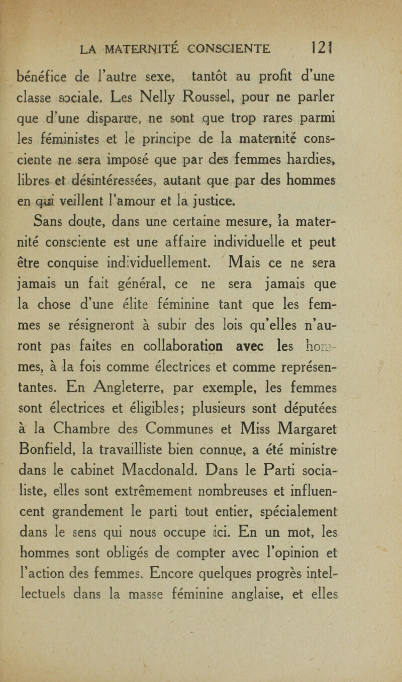 LA MATERNITÉ CONSCIENTE 121 bénéfice de l'autre sexe, tantôt au profit d'une classe sociale. Les Nelly Roussel, pour ne parler que d'une disparue, ne sont que trop rares parmi les féministes et le principe de la maternité cons¬ ciente ne sera imposé que par des femmes hardies» libres et désintéressées, autant que par des hommes en qui veillent l'amour et la justice. Sans doute, dans une certaine mesure, ia mater¬ nité consciente est une affaire individuelle et peut être conquise individuellement. Mais ce ne sera jamais un fait général, ce ne sera jamais que la chose d'une élite féminine tant que les fem¬ mes se résigneront à subir des lois qu'elles n'au¬ ront pas faites en oollaboration avec les bon?- mes, à la fois comme électrices et comme représen¬ tantes. En Angleterre, par exemple, les femmes sont électrices et éligibles; plusieurs sont députées à la Chambre des Communes et Miss Margaret Bonfield, la travailliste bien connue, a été ministre dans le cabinet Macdonald. Dans le Parti socia¬ liste, elles sont extrêmement nombreuses et influen¬ cent grandement le parti bout entier, spécialement dans le sens qui nous occupe ici. En un mot, les hommes sont obligés de compter avec l'opinion et l'action des femmes. Encore quelques progrès intel¬ lectuels dans la masse féminine anglaise, et elles