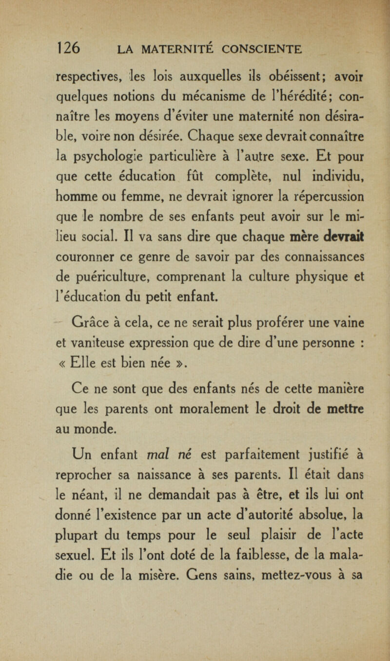 126 LA MATERNITÉ CONSCIENTE respectives, les lois auxquelles ils obéissent; avoir quelques notions du mécanisme de l'hérédité; con¬ naître les moyens d'éviter une maternité non désira¬ ble. voire non désirée. Chaque sexe devrait connaître la psychologie particulière à l'autre sexe. Et pour que cette éducation fût complète, nul individu, homme ou femme, ne devrait ignorer la répercussion que le nombre de ses enfants peut avoir sur le mi¬ lieu social. Il va sans dire que chaque mère devrait couronner ce genre de savoir par des connaissances de puériculture, comprenant la culture physique et l'éducation du petit enfant. Grâce à cela, ce ne serait plus proférer une vaine et vaniteuse expression que de dire d'une personne : « Elle est bien née ». Ce ne sont que des enfants nés de cette manière que les parents ont moralement le droit de mettre au monde. Un enfant mal né est parfaitement justifié à reprocher sa naissance à ses parents. Il était dans ^ le néant, il ne demandait pas à être, et ils lui ont donné l'existence par un acte d'autorité absolue, la plupart du temps pour le seul plaisir de l'acte sexuel. Et ils l'ont doté de la faiblesse, de la mala¬ die ou de la misère. Gens sains, mettez-vous à sa