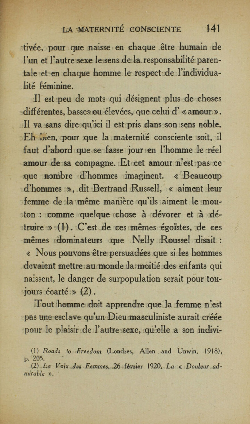 LA ^ylATERNITÉ CONSCIENTE 141 tivée, pour que naisse en chaque être humain de l'un et l'autre-sexe lessens de la responsabilité paren¬ tale et en chaque homme le respect .de l'individua¬ lité fénoinine. Il est peu de mots qui désignent plus de choses différentes, basses ou élevées, que celui d' «amour ». II va sans dire qu'ici il est pris dans son sens noble. Eh bien, pour que la maternité consciente soit, il faut d'abord que se fasse jour en l'homme le réel cimour de sa compagne. Et cet amour n'est pas ce que nombre d'hommes imaginent. « Beaucoup d'hommes », dit Bertrand Russell, « aiment leur ferrane de la même manière qu'ils aiment le mou¬ ton : comme quelque chose à dévorer et à dé¬ truire » ( 1 ). C'est de ces mêmes égoïstes, .de ces mêmes i dominateurs que Nelly Roussel disait : « Nous pouvons être persuadées que si les hommes devaient mettre au monde la moitié des enfants qui naissent, le danger de surpopulation serait pour tou¬ jours écarté » (2). Tout homme doit apprendre que la femme n'est pas ime esclave qu'un Dieu masculiniste aurait créée pour le plaisir de l'autre sexe, qu'elle a son indivi- (1) Roads to Freedom (Londres, Allen and Unwin. 1918), p. 205. (2) La Voix des Femmes, .26 février 1920, La « Douleur ad' mirahle )).