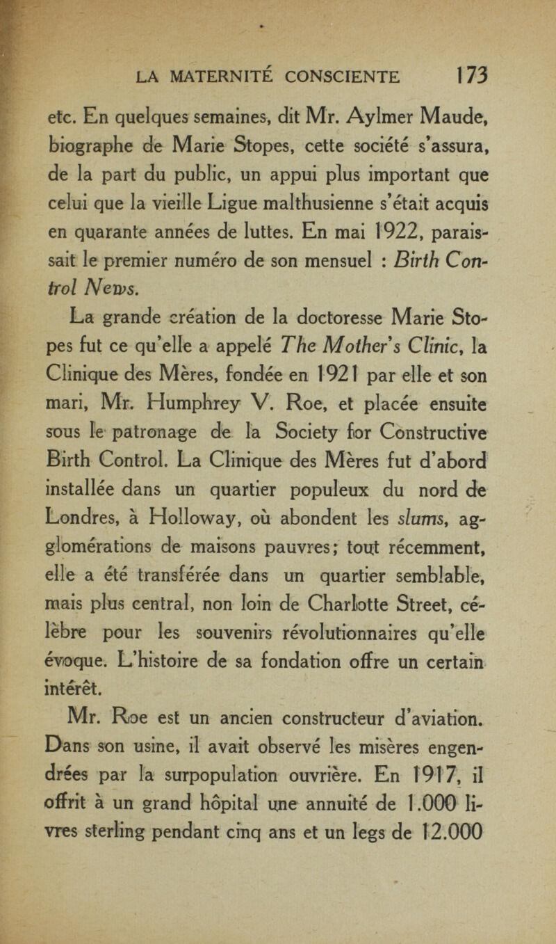 r« LA MATERNITÉ CONSCIENTE 173 w; etc. En quelques semaines, dit Mr. Aylmer Maude, biographe de Marie Stopes, cette société s'assura, de la part du public, un appui plus important que celui que la vieille Ligue malthusienne s'était acquis en quarante années de luttes. En mai 1922, parais¬ sait le premier numéro de son mensuel : Birth Con- trol Nen^s. La grande création de la doctoresse Marie Sto¬ pes fut ce qu'elle a appelé The Mother s Clinic, la Clinique des Mères, fondée en 1921 par elle et son mari, Mr. Humphrey V. Roe, et placée ensuite sous le patronage de la Society for Constructive Birth Control. La Clinique des Mères fut d'abord installée dans un quartier populeux du nord de Londres, à Holloway, où abondent les slums, ag¬ glomérations de maisons pauvres; toui récemment, elle a été transférée dans un quartier semblable, mais plus central, non loin de Charlotte Street, cé¬ lèbre pour les souvenirs révolutionnaires qu'elle évoque. L'histoire de sa fondation offre un certain intérêt. Mr. Roe est un ancien constructeur d'aviation. Dans son usine, il avait observé les misères engen¬ drées par la surpopulation ouvrière. En 1917, il offrit à un grand hôpital une annuité de 1.000 li¬ vres sterling pendant cinq ans et un legs de 12.000 è