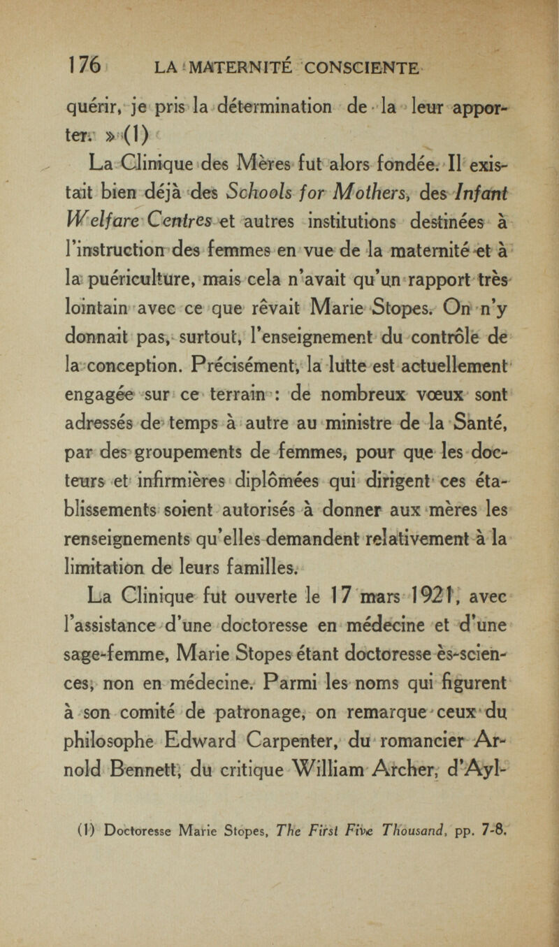 1 76 LA î MATERNITÉ CONSCIENTE quérir, je pris la détermination de • la - leur appor- teri' »-(1) V. La Clinique des Mères fut alors fondée; Il exis¬ tait bien déjà des Schools for Mothers, des Infcmt Welfare Centres et autres institutions destinées à l'instruction des femmes en vue de la maternité-et à ' la puériculture, mais cela n'avait qu'un rapport très lointain avec ce que rêvait Marie Stopes. On n'y donnait pas, surtout, l'enseignement du contrôle de la conception. Précisément, la lutte est actuellement engagée sur ce terrain : de nombreux vœux sont adressés de^ temps à autre au ministre de la Santé, par der groupements de femmes, pour que les doc¬ teurs et infirmières diplômées qui dirigent ces éta¬ blissements soient autorisés à donner aux mères les renseignements qu'elles demandent relativement à la limitation de leurs familles. La Clinique fut ouverte le 17 mars I92t, avec l'assistance d'une doctoresse en médecine et d' une sage^femme, Marie Stopes étant doctoresse ès-scieh- ces; non en médecine. Parmi les noms qui figurent à son comité de patronage, on remarque ceux du philosophe Edv^ard Carpenter, du romancier Ar¬ nold Bennett; du critique William Archer, d'Ayl- (1) Doctoresse Mairie Stopes, The First Five Thousand, pp. 7-8.