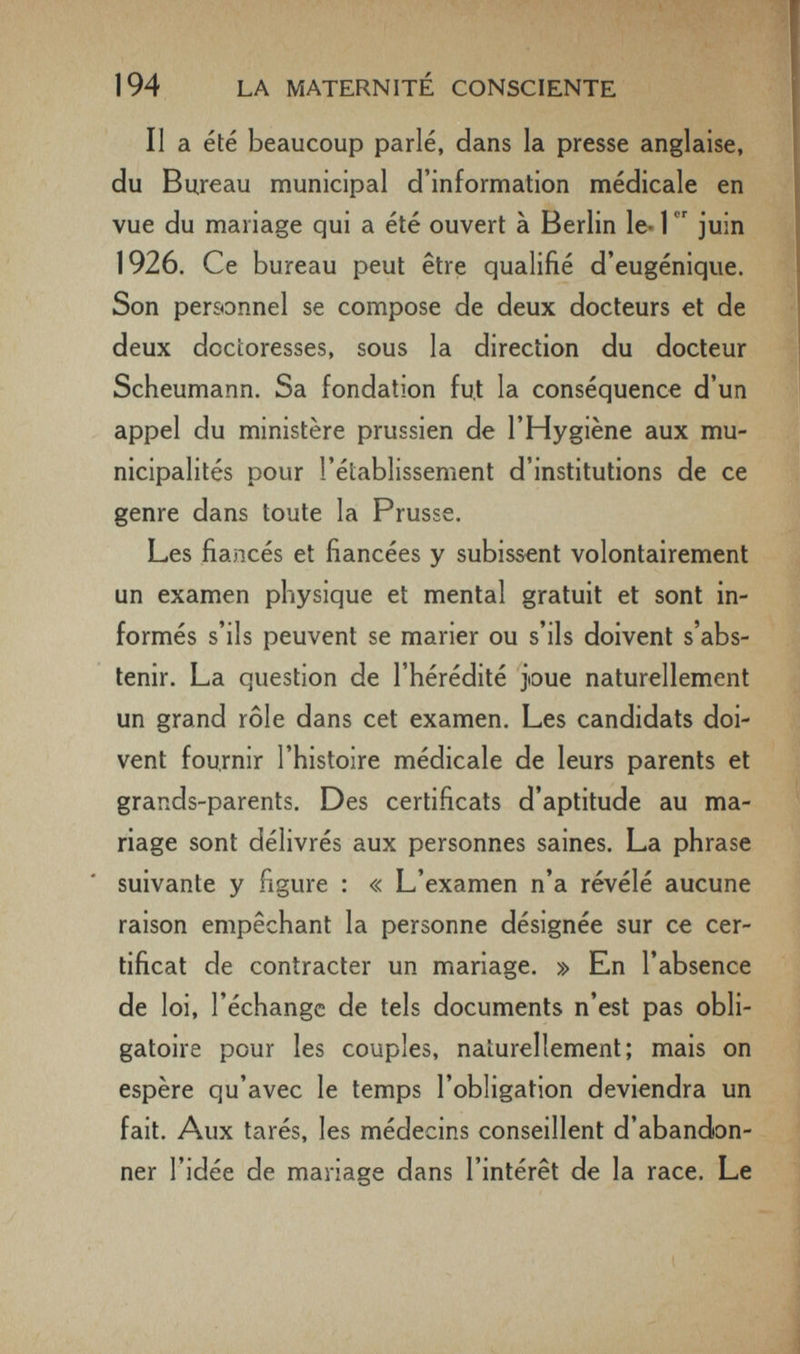 194 LA MATERNITÉ CONSCIENTE Il a été beaucoup parlé, dans la presse anglaise, du Bureau municipal d'information médicale en vue du mariage qui a été ouvert à Berlin le-1 juin 1926. Ce bureau peut être qualifié d'eugénique. Son personnel se compose de deux docteurs et de deux doctoresses, sous la direction du docteur Scheumann. Sa fondation fut la conséquence d'un appel du ministère prussien de l'Hygiène aux mu¬ nicipalités pour l'établissement d'institutions de ce genre dans toute la Prusse. Les fiancés et fiancées y subissent volontairement un examen physique et mental gratuit et sont in¬ formés s'ils peuvent se marier ou s'ils doivent s'abs¬ tenir. La question de l'hérédité joue naturellement un grand rôle dans cet examen. Les candidats doi¬ vent fournir l'histoire médicale de leurs parents et grands-parents. Des certificats d'aptitude au ma¬ riage sont délivrés aux personnes saines. La phrase suivante y figure : « L'examen n'a révélé aucune raison empêchant la personne désignée sur ce cer¬ tificat de contracter un mariage. » En l'absence de loi, l'échange de tels documents n'est pas obli¬ gatoire pour les couples, naturellement; mais on espère qu'avec le temps l'obligation deviendra un fait. Aux tarés, les médecins conseillent d'abandon¬ ner l'idée de mariage dans l'intérêt de la race. Le