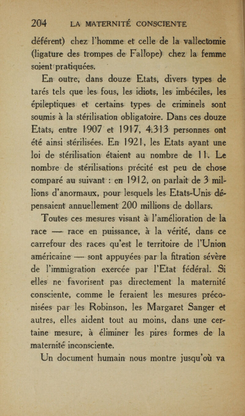 204 LA MATERNITÉ CONSCIENTE déférent) chez l'homme et celle de la vallectomie (ligature des trompes de Fallope) chez la femme soient pratiquées. En outre, dans douze Etats, divers types de tarés tels que les fous, les idiots, les imbéciles, les épileptiques et certains types de criminels sont soumis à la stérilisation obligatoire. Dans ces douze Etats, entre 1907 et 1917, 4.313 personnes ont été ainsi stérilisées. En 1921, les Etats ayant une loi de stérilisation étaient au nombre de 11, Le nombre de stérilisations précité est peu de chose comparé au suivant : en 1912, on parlait de 3 mil¬ lions d'anormaux, pour lesquels les Etats-Unis dé¬ pensaient annuellement 200 millions de dollars. Toutes ces mesures visant à l'amélioration de la race — race en puissance, à la vérité, dans ce carrefour des races qu'est le territoire de l'Union américaine — sont appuyées par la fitration sévère de l'immigration exercée par l'Etat fédéral. Si elles ne favorisent pas directement la maternité consciente, comme le feraient les mesures préco¬ nisées par les Robinson, les Margaret Sanger et autres, elles aident tout au moins, dans une cer¬ taine mesure, à éliminer les pires formes de la maternité inconsciente. Un document humain nous montre jusqu'où va