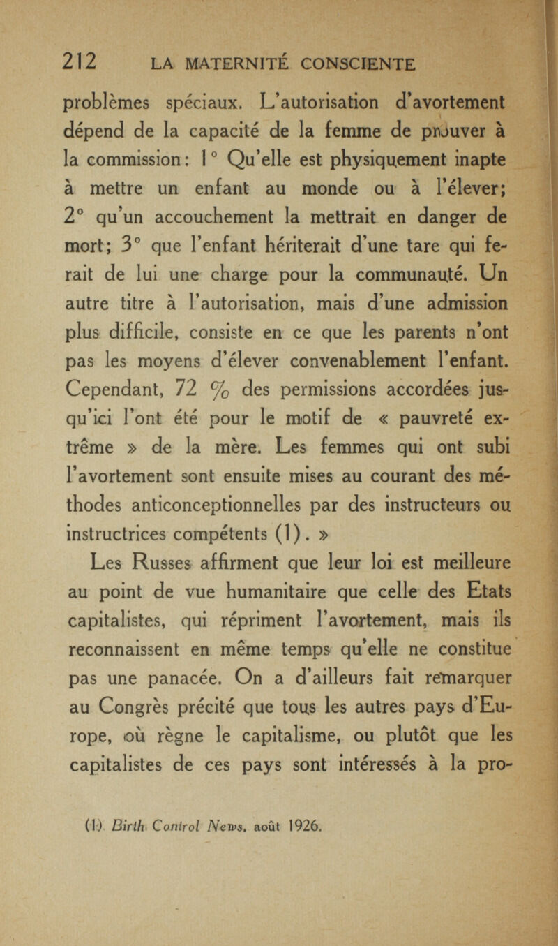 212 LA MATERNITÉ CONSCIENTE problèmes spéciaux. L'autorisation d'avortemenl dépend de la capacité de la femme de pnouver à la commission : 1 ° Qu'elle est physiquement inapte à mettre un enfant au monde ou à l'élever; 2° qu'un accouchement la mettrait en danger de mort; 3° que l'enfant hériterait d'une tare qui fe¬ rait de lui une charge pour la communauté. Un autre titre à l'autorisation, mais d'une admission plus difficile, consiste en ce que les parents n'ont pas les moyens d'élever convenablement l'enfant. Cependant, 72 % des permissions accordées jus¬ qu'ici l'ont été pour le motif de « pauvreté ex¬ trême » de la mère. Les femmes qui ont subi l'avortement sont ensuite mises au courant des mé¬ thodes anticonceptionnelles par des instructeurs ou instructrices compétents (1). » Les Russes, affirment que leur loi est meilleure au point de vue humanitaire que celle des Etats capitalistes, qui répriment l'avortement, mais ils reconnaissent en même temps qu'elle ne constitue pas une panacée. On a d'ailleurs fait reinarquer au Congrès précité que tous les autres pays d'Eu¬ rope, où règne le capitalisme, ou plutôt que les capitalistes de ces pays sont intéressés à la pro- (1) Birth Control Nervs, août 1926.