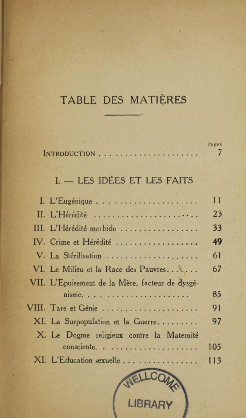 г ? «г . \ ¥ TABLE DES MATIÈRES ~ ' Introduction 7 .. / I. — LES IDÉES ET LES FAITS %' I. L'Eugénique П % IL L'Hérédité  23 III. L'Hérédité morbide 33 IV. Crime et Hérédité 49 V. La Stérilisation   61 VI. Le Milieu et la Race des Pauvres. . Л... . . 67 VII. L'Epuisement de la Mère, facteur de dysgé- nisme ' 85 VIII. Tare et Génie 91 XI. La Surpopulation et la Guerre 97 X. Le Dogme religieux contre la Maternité consciente   105 XI. L'Education sexuelle 113 library