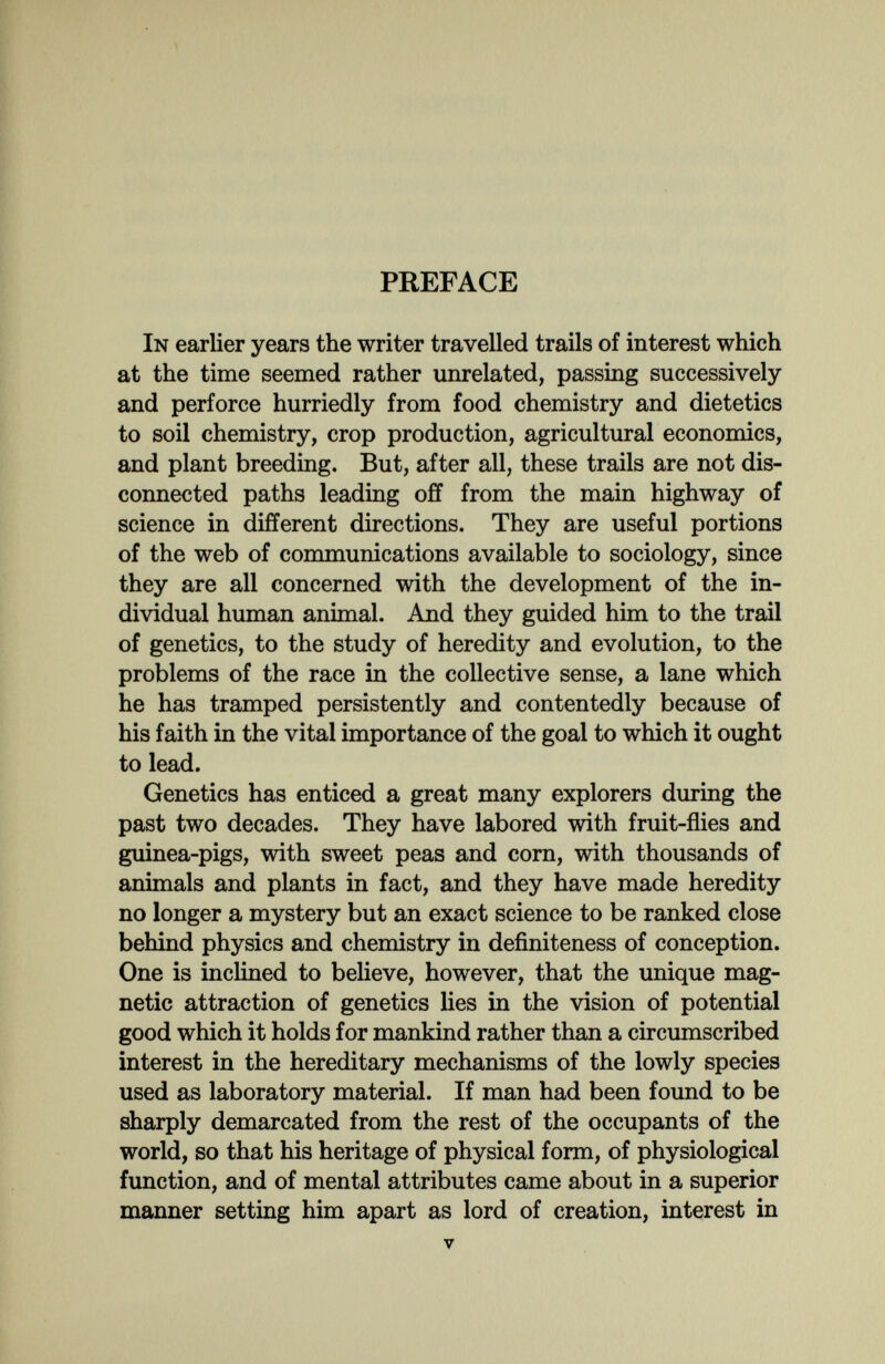 PREFACE In earlier years the writer travelled trails of interest which at the time seemed rather unrelated, passing successively and perforce hurriedly from food chemistry and dietetics to soil chemistry, crop production, agricultural economics, and plant breeding. But, after all, these trails are not dis¬ connected paths leading off from the main highway of science in different directions. They are useful portions of the web of communications available to sociology, since they are all concerned with the development of the in¬ dividual human animal. And they guided him to the trail of genetics, to the study of heredity and evolution, to the problems of the race in the collective sense, a lane which he has tramped persistently and contentedly because of his faith in the vital importance of the goal to which it ought to lead. Genetics has enticed a great many explorers during the past two decades. They have labored with fruit-flies and guinea-pigs, with sweet peas and corn, with thousands of animals and plants in fact, and they have made heredity no longer a mystery but an exact science to be ranked close behind physics and chemistry in definiteness of conception. One is incHned to believe, however, that the unique mag¬ netic attraction of genetics lies in the vision of potential good which it holds for mankind rather than a circumscribed interest in the hereditary mechanisms of the lowly species used as laboratory material. If man had been found to be sharply demarcated from the rest of the occupants of the world, so that his heritage of physical form, of physiological function, and of mental attributes came about in a superior manner setting him apart as lord of creation, interest in