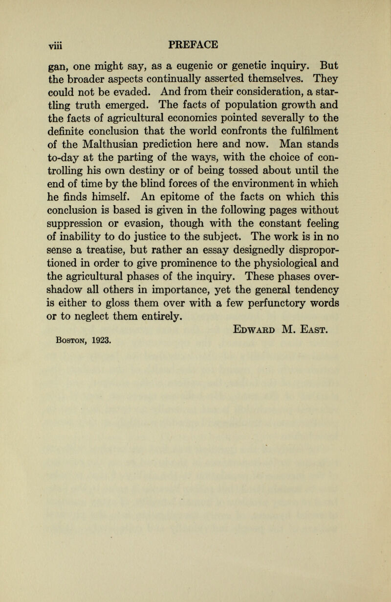 PREFACE gan, one might say, as a eugenic or genetic inquiry. But the broader aspects continually asserted themselves. They could not be evaded. And from their consideration, a star¬ tling truth emerged. The facts of population growth and the facts of agricultural economics pointed severally to the definite conclusion that the world confronts the fulfilment of the Malthusian prediction here and now. Man stands to-day at the parting of the ways, with the choice of con- trolhng his own destiny or of being tossed about until the end of time by the blind forces of the environment in which he finds himself. An epitome of the facts on which this conclusion is based is given in the following pages without suppression or evasion, though with the constant feeling of inability to do justice to the subject. The work is in no sense a treatise, but rather an essay designedly dispropor- tioned in order to give prominence to the physiological and the agricultural phases of the inquiry. These phases over¬ shadow all others in importance, yet the general tendency is either to gloss them over with a few perfunctory words or to neglect them entirely. Edward M. East. Boston, 1923.