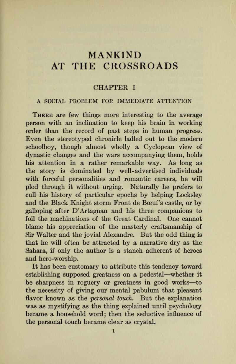 MANKIND AT THE CROSSROADS CHAPTER I A SOCIAL PROBLEM FOR IMMEDIATE ATTENTION There are few things more interesting to the average person with an inclination to keep his brain in working order than the record of past steps in human progress. Even the stereotyped chronicle ladled out to the modern schoolboy, though almost wholly a Cyclopean view of dynastic changes and the wars accompanying them, holds his attention in a rather remarkable way. As long as the story is dominated by well-advertised individuals with forceful personalities and romantic careers, he will plod through it without urging. Naturally he prefers to cull his history of particular epochs by helping Locksley and the Black Knight storm Front de Bœufs castle, or by galloping after D'Artagnan and his three companions to foil the machinations of the Great Cardinal. One cannot blame his appreciation of the masterly craftsmanship of Sir Walter and the jovial Alexandre. But the odd thing is that he will often be attracted by a narrative dry as the Sahara, if only the author is a stanch adherent of heroes and hero-worship. It has been customary to attribute this tendency toward establishing supposed greatness on a pedestal—whether it be sharpness in roguery or greatness in good works—to the necessity of giving our mental pabulum that pleasant flavor known as the personal touch. But the explanation was as mystifying as the thing explained until psychology became a household word; then the seductive influence of the personal touch became clear as crystal.