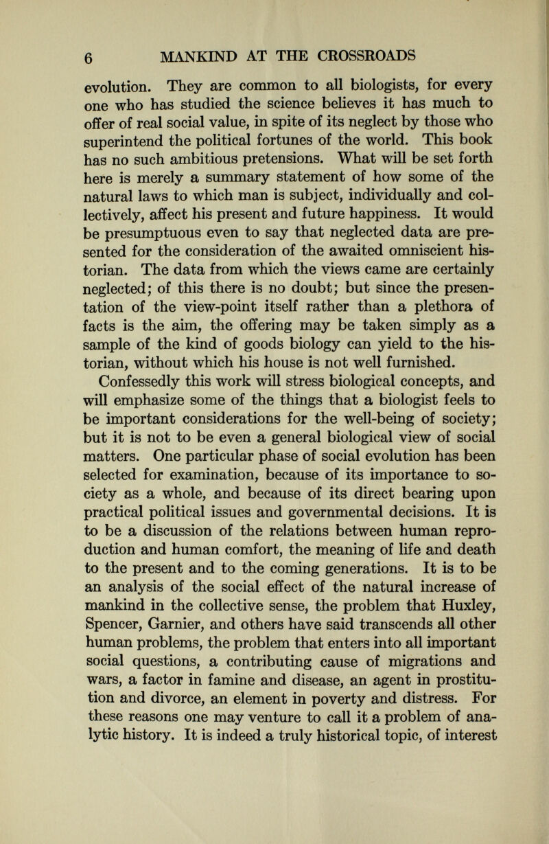 6 MANKIND AT THE CROSSROADS evolution. They are common to all biologists, for every one who has studied the science believes it has much to offer of real social value, in spite of its neglect by those who superintend the political fortunes of the world. This book has no such ambitious pretensions. What will be set forth here is merely a summary statement of how some of the natural laws to which man is subject, individually and col¬ lectively, affect his present and future happiness. It would be presumptuous even to say that neglected data are pre¬ sented for the consideration of the awaited omniscient his¬ torian. The data from which the views came are certainly neglected; of this there is no doubt; but since the presen¬ tation of the view-point itself rather than a plethora of facts is the aim, the offering may be taken simply as a sample of the kind of goods biology can yield to the his¬ torian, without which his house is not well furnished. Confessedly this work will stress biological concepts, and will emphasize some of the things that a biologist feels to be important considerations for the well-being of society; but it is not to be even a general biological view of social matters. One particular phase of social evolution has been selected for examination, because of its importance to so¬ ciety as a whole, and because of its direct bearing upon practical political issues and governmental decisions. It is to be a discussion of the relations between human repro¬ duction and human comfort, the meaning of life and death to the present and to the coming generations. It is to be an analysis of the social effect of the natural increase of mankind in the collective sense, the problem that Huxley, Spencer, Gamier, and others have said transcends all other human problems, the problem that enters into all important social questions, a contributing cause of migrations and wars, a factor in famine and disease, an agent in prostitu¬ tion and divorce, an element in poverty and distress. For these reasons one may venture to call it a problem of ana¬ lytic history. It is indeed a truly historical topic, of interest