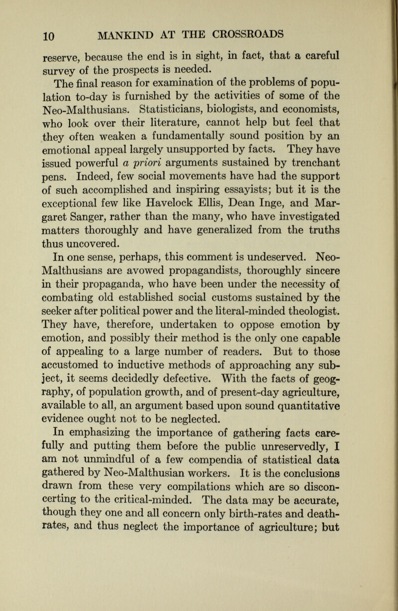 10 MANKIND AT THE CROSSROADS reserve, because the end is in sight, in fact, that a careful survey of the prospects is needed. The final reason for examination of the problems of popu¬ lation to-day is furnished by the activities of some of the Neo-Malthusians. Statisticians, biologists, and economists, who look over their literature, cannot help but feel that they often weaken a fundamentally sound position by an emotional appeal largely unsupported by facts. They have issued powerful a priori arguments sustained by trenchant pens. Indeed, few social movements have had the support of such accomplished and inspiring essayists; but it is the exceptional few like Havelock Ellis, Dean Inge, and Mar¬ garet Sanger, rather than the many, who have investigated matters thoroughly and have generalized from the truths thus uncovered. In one sense, perhaps, this comment is undeserved. Neo- Malthusians are avowed propagandists, thoroughly sincere in their propaganda, who have been under the necessity of combating old established social customs sustained by the seeker after political power and the literal-minded theologist. They have, therefore, undertaken to oppose emotion by emotion, and possibly their method is the only one capable of appealing to a large number of readers. But to those accustomed to inductive methods of approaching any sub¬ ject, it seems decidedly defective. With the facts of geog¬ raphy, of population growth, and of present-day agriculture, available to all, an argument based upon sound quantitative evidence ought not to be neglected. In emphasizing the importance of gathering facts care¬ fully and putting them before the public unreservedly, I am not unmindful of a few compendia of statistical data gathered by Neo-Malthusian workers. It is the conclusions drawn from these very compilations which are so discon¬ certing to the critical-minded. The data may be accurate, though they one and all concern only birth-rates and death- rates, and thus neglect the importance of agriculture; but