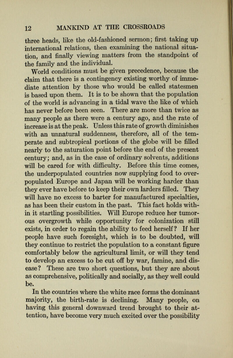 12 MANKIND AT THE CROSSROADS three heads, like the old-fashioned sermon; first taking up international relations, then examining the national situa¬ tion, and finally viewing matters from the standpoint of the family and the individual. World conditions must be given precedence, because the claim that there is a contingency existing worthy of inmie- diate attention by those who would be called statesmen is based upon them. It is to be shown that the population of the world is advancing in a tidal wave the like of which has never before been seen. There are more than twice as many people as there were a century ago, and the rate of increase is at the peak. Unless this rate of growth diminishes with an unnatural suddenness, therefore, all of the tem¬ perate and subtropical portions of the globe will be filled nearly to the saturation point before the end of the present century; and, as in the case of ordinary solvents, additions will be cared for with difficulty. Before this time comes, the underpopulated countries now supplying food to over- populated Europe and Japan will be working harder than they ever have before to keep their own larders filled. They will have no excess to barter for manufactured specialties, as has been their custom in the past. This fact holds with¬ in it startling possibilities. Will Europe reduce her tumor¬ ous overgrowth while opportunity for colonization still exists, in order to regain the ability to feed herself ? If her people have such foresight, which is to be doubted, will they continue to restrict the population to a constant figure comfortably below the agricultural limit, or will they tend to develop an excess to be cut off by war, famine, and dis¬ ease? These are two short questions, but they are about as comprehensive, politically and socially, as they well could be. In the countries where the white race forms the dominant majority, the birth-rate is declining. Many people, on having this general downward trend brought to their at¬ tention, have become very much excited over the possibility