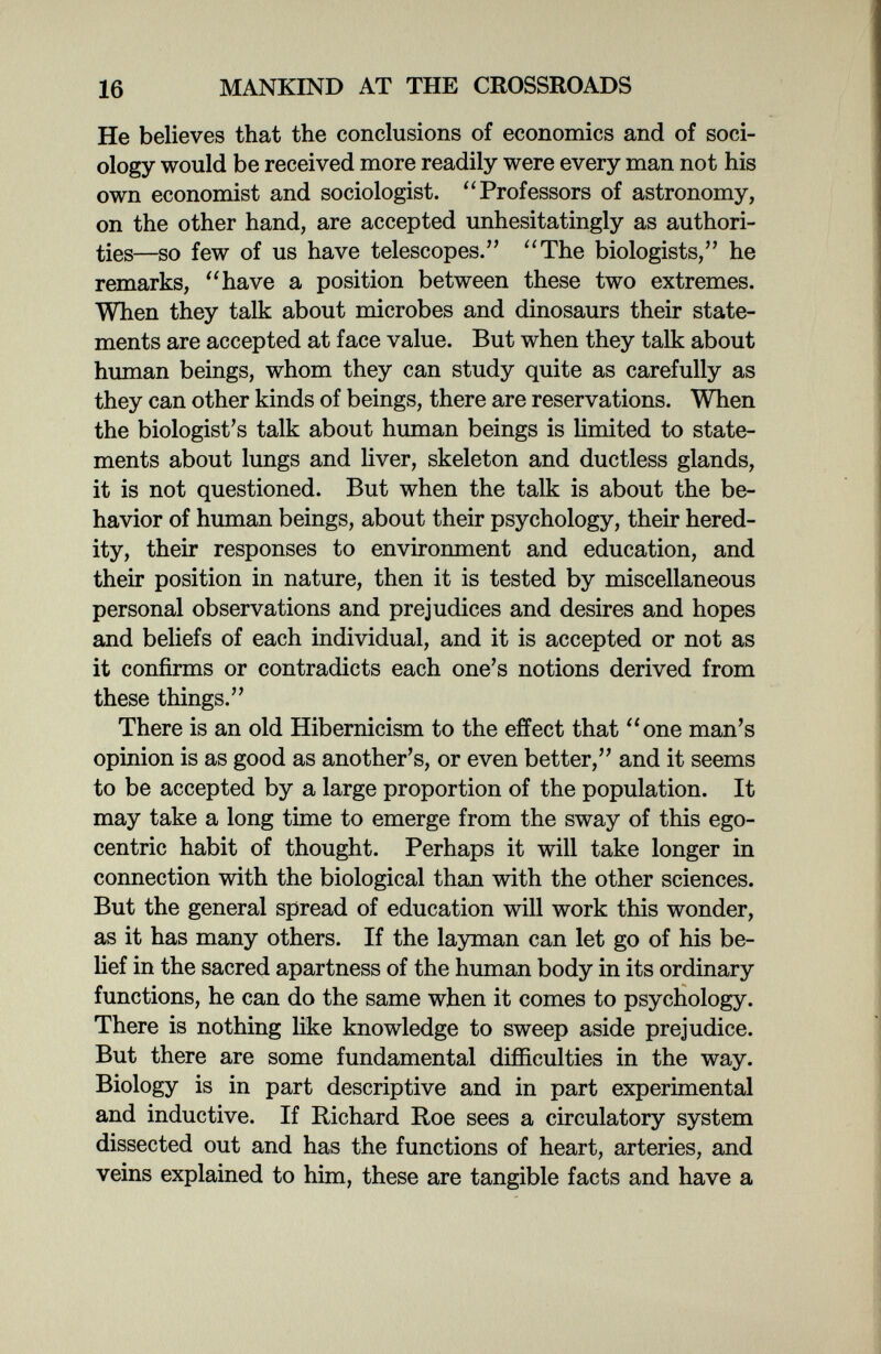 16 MANKIND AT THE CROSSROADS He believes that the conclusions of economics and of soci¬ ology would be received more readily were every man not his own economist and sociologist. Professors of astronomy, on the other hand, are accepted unhesitatingly as authori¬ ties—so few of us have telescopes. The biologists, he remarks, have a position between these two extremes. When they talk about microbes and dinosaurs their state¬ ments are accepted at face value. But when they talk about human beings, whom they can study quite as carefully as they can other kinds of beings, there are reservations. When the biologist's talk about human beings is limited to state¬ ments about lungs and liver, skeleton and ductless glands, it is not questioned. But when the talk is about the be¬ havior of human beings, about their psychology, their hered¬ ity, their responses to environment and education, and their position in nature, then it is tested by miscellaneous personal observations and prejudices and desires and hopes and beliefs of each individual, and it is accepted or not as it confirms or contradicts each one's notions derived from these things. There is an old Hibernicism to the effect that one man's opinion is as good as another's, or even better, and it seems to be accepted by a large proportion of the population. It may take a long time to emerge from the sway of this ego¬ centric habit of thought. Perhaps it will take longer in connection with the biological than with the other sciences. But the general spread of education will work this wonder, as it has many others. If the layman can let go of his be¬ lief in the sacred apartness of the human body in its ordinary functions, he can do the same when it comes to psychology. There is nothing like knowledge to sweep aside prejudice. But there are some fundamental difficulties in the way. Biology is in part descriptive and in part experimental and inductive. If Richard Roe sees a circulatory system dissected out and has the functions of heart, arteries, and veins explained to him, these are tangible facts and have a