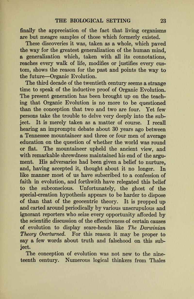 THE BIOLOGICAL SETTING 23 finally the appreciation of the fact that living organisms are but meagre samples of those which formerly existed. These discoveries it was, taken as a whole, which paved the way for the greatest generalization of the human mind, a generalization which, taken with all its connotations, reaches every walk of life, modifies or justifies every cus¬ tom, shows the reason for the past and points the way to the future—Organic Evolution. The third decade of the twentieth century seems a strange time to speak of the inductive proof of Organic Evolution. The present generation has been brought up on the teach¬ ing that Organic Evolution is no more to be questioned than the conception that two and two are four. Yet few persons take the trouble to delve very deeply into the sub¬ ject. It is merely taken as a matter of course. I recall hearing an impromptu debate about 30 years ago between a Tennessee mountaineer and three or four men of average education on the question of whether the world was round or flat. The mountaineer upheld the ancient view, and with remarkable shrewdness maintained his end of the argu¬ ment. His adversaries had been given a belief to nurture, and, having accepted it, thought about it no longer. In like manner most of us have subscribed to a confession of faith in evolution, and forthwith have relegated this belief to the subconscious. Unfortunately, the ghost of the special-creation hypothesis appears to be harder to dispose of than that of the geocentric theory. It is propped up and carted around periodically by various unscrupulous and ignorant reporters who seize every opportunity afforded by the scientific discussion of the effectiveness of certain causes of evolution to display scare-heads like The Darwinian Theory Overturned. For this reason it may be proper to say a few words about truth and falsehood on this sub¬ ject. The conception of evolution was not new to the nine¬ teenth century. Numerous logical thinkers from Thaïes