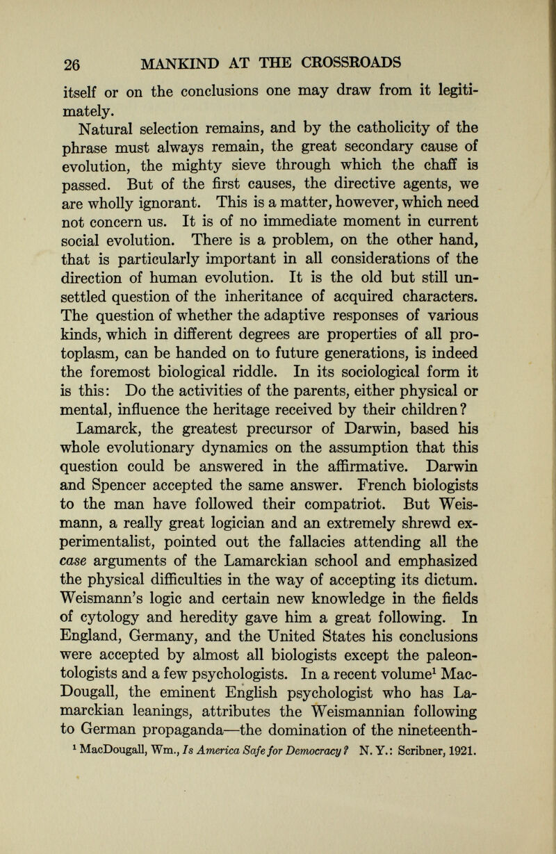 26 MANKIND AT THE CROSSROADS itself or on the conclusions one may draw from it legiti¬ mately. Natural selection remains, and by the catholicity of the phrase must always remain, the great secondary cause of evolution, the mighty sieve through which the chaff is passed. But of the first causes, the directive agents, we are wholly ignorant. This is a matter, however, which need not concern us. It is of no immediate moment in current social evolution. There is a problem, on the other hand, that is particularly important in all considerations of the direction of human evolution. It is the old but still un¬ settled question of the inheritance of acquired characters. The question of whether the adaptive responses of various kinds, which in different degrees are properties of all pro¬ toplasm, can be handed on to future generations, is indeed the foremost biological riddle. In its sociological form it is this : Do the activities of the parents, either physical or mental, influence the heritage received by their children? Lamarck, the greatest precursor of Darwin, based his whole evolutionary dynamics on the assumption that this question could be answered in the affirmative. Darwin and Spencer accepted the same answer. French biologists to the man have followed their compatriot. But Weis- mann, a really great logician and an extremely shrewd ex¬ perimentalist, pointed out the fallacies attending all the case arguments of the Lamarckian school and emphasized the physical difficulties in the way of accepting its dictum. Weismann's logic and certain new knowledge in the fields of cytology and heredity gave him a great following. In England, Germany, and the United States his conclusions were accepted by almost all biologists except the paleon¬ tologists and a few psychologists. In a recent volume^ Mac- Dougall, the eminent English psychologist who has La¬ marckian leanings, attributes the Weismannian following to German propaganda—the domination of the nineteenth- ^ MacDougall, Wm., Is America Safe for Democracy ? N. Y. : Scribner, 1921.
