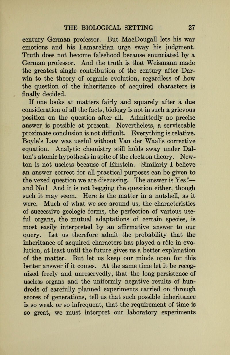 THE BIOLOGICAL SETTING 27 century German professor. But MacDougall lets his war emotions and his Lamarckian urge sway his judgment. Truth does not become falsehood because enunciated by a German professor. And the truth is that Weismann made the greatest single contribution of the century after Dar¬ win to the theory of organic evolution, regardless of how the question of the inheritance of acquired characters is finally decided. If one looks at matters fairly and squarely after a due consideration of all the facts, biology is not in such a grievous position on the question after all. Admittedly no precise answer is possible at present. Nevertheless, a serviceable proximate conclusion is not difficult. Everything is relative. Boyle's Law was useful without Van der Waal's corrective equation. Analytic chemistry still holds sway under Dal- ton's atomic hypothesis in spite of the electron theory. New¬ ton is not useless because of Einstein. Similarly I believe an answer correct for all practical purposes can be given to the vexed question we are discussing. The answer is Yes !— and No ! And it is not begging the question either, though such it may seem. Here is the matter in a nutshell, as it were. Much of what we see around us, the characteristics of successive geologic forms, the perfection of various use¬ ful organs, the mutual adaptations of certain species, is most easily interpreted by an affirmative answer to our query. Let us therefore admit the probability that the inheritance of acquired characters has played a rôle in evo¬ lution, at least until the future gives us a better explanation of the matter. But let us keep our minds open for this better answer if it comes. At the same time let it be recog¬ nized freely and unreservedly, that the long persistence of useless organs and the uniformly negative results of hun¬ dreds of carefully planned experiments carried on through scores of generations, tell us that such possible inheritance is so weak or so infrequent, that the requirement of time is so great, we must interpret our laboratory experiments