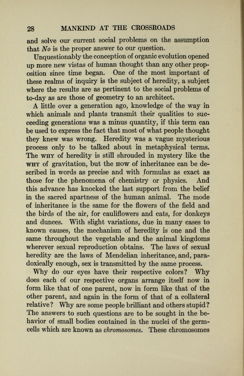 28 MANKIND AT THE CROSSROADS and solve our current social problems on the assumption that No is the proper answer to our question. Unquestionably the conception of organic evolution opened up more new vistas of human thought than any other prop¬ osition since time began. One of the most important of these realms of inquiry is the subject of heredity, a subject where the results are as pertinent to the social problems of to-day as are those of geometry to an architect. A little over a generation ago, knowledge of the way in which animals and plants transmit their qualities to suc¬ ceeding generations was a minus quantity, if this term can be used to express the fact that most of what people thought they knew was wrong. Heredity was a vague mysterious process only to be talked about in metaphysical terms. The why of heredity is still shrouded in mystery like the why of gravitation, but the how of inheritance can be de¬ scribed in words as precise and with formulas as exact as those for the phenomena of chemistry or physics. And this advance has knocked the last support from the belief in the sacred apartness of the human animal. The mode of inheritance is the same for the flowers of the field and the birds of the air, for cauliflowers and cats, for donkeys and dunces. With slight variations, due in many cases to known causes, the mechanism of heredity is one and the same throughout the vegetable and the animal kingdoms wherever sexual reproduction obtains. The laws of sexual heredity are the laws of Mendelian inheritance, and, para¬ doxically enough, sex is transmitted by the same process. Why do our eyes have their respective colors? Why does each of our respective organs arrange itself now in form like that of one parent, now in form like that of the other parent, and again in the form of that of a collateral relative ? Why are some people brilliant and others stupid ? The answers to such questions are to be sought in the be¬ havior of small bodies contained in the nuclei of the germ- cells which are known as chromosomes. These chromosomes