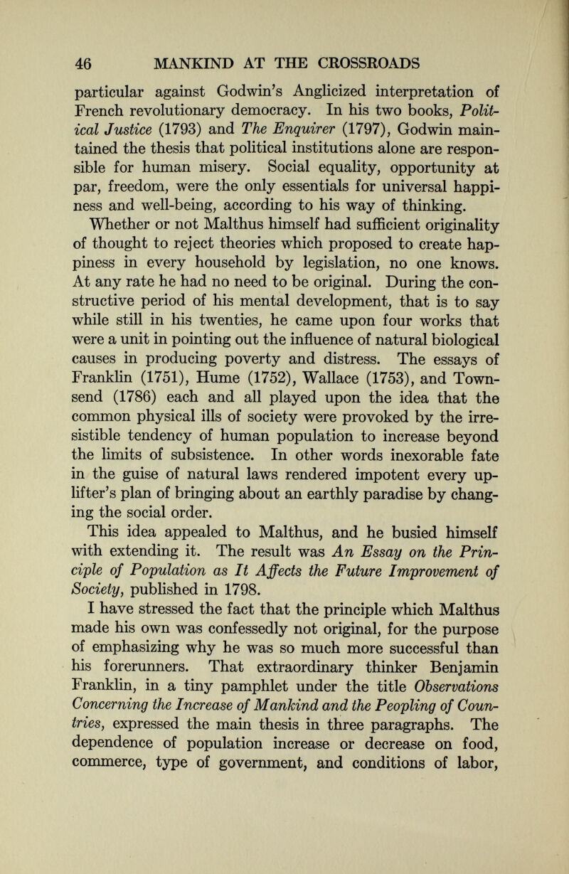 46 MANKIND AT THE CROSSROADS particular against Godwin's Anglicized interpretation of French revolutionary democracy. In his two books, Polit¬ ical Justice (1793) and The Enquirer (1797), Godwin main¬ tained the thesis that political institutions alone are respon¬ sible for human misery. Social equality, opportunity at par, freedom, were the only essentials for universal happi¬ ness and well-being, according to his way of thinking. Whether or not Malthus himself had sufficient originality of thought to reject theories which proposed to create hap¬ piness in every household by legislation, no one knows. At any rate he had no need to be original. During the con¬ structive period of his mental development, that is to say while still in his twenties, he came upon four works that were a unit in pointing out the influence of natural biological causes in producing poverty and distress. The essays of Franklin (1751), Hume (1752), Wallace (1753), and Town- send (1786) each and all played upon the idea that the common physical ills of society were provoked by the irre¬ sistible tendency of human population to increase beyond the limits of subsistence. In other words inexorable fate in the guise of natural laws rendered impotent every up- lifter's plan of bringing about an earthly paradise by chang¬ ing the social order. This idea appealed to Malthus, and he busied himself with extending it. The result was An Essay on the Prin¬ ciple of Population as It Affects the Future Improvement of Society, published in 1798. I have stressed the fact that the principle which Malthus made his own was confessedly not original, for the purpose of emphasizing why he was so much more successful than his forerunners. That extraordinary thinker Benjamin Franklin, in a tiny pamphlet under the title Observations Concerning the Increase of Mankind and the Peopling of Coun¬ tries, expressed the main thesis in three paragraphs. The dependence of population increase or decrease on food, commerce, type of government, and conditions of labor,