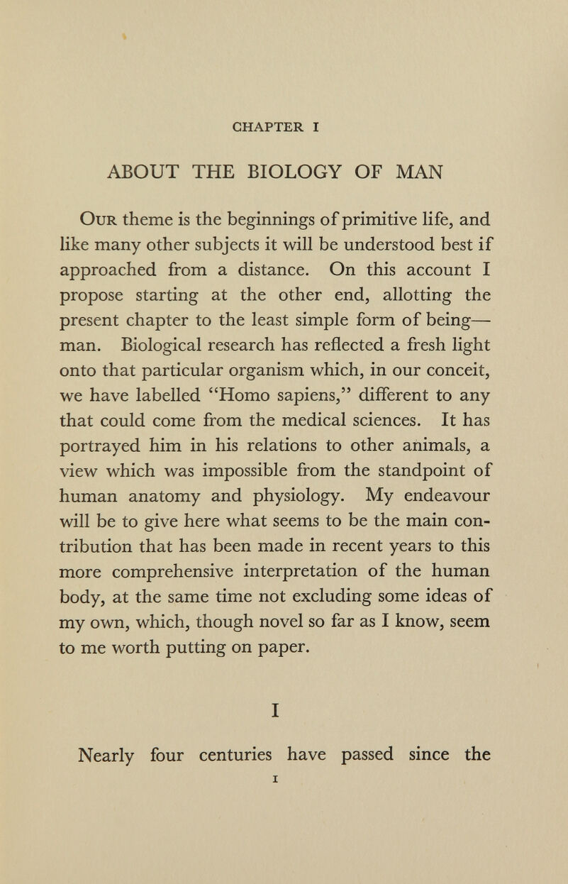 % chapter i ABOUT THE BIOLOGY OF MAN Our theme is the beginnings of primitive life, and like many other subjects it will be understood best if approached from a distance. On this account I propose starting at the other end, allotting the present chapter to the least simple form of being— man. Biological research has reflected a fresh light onto that particular organism which, in our conceit, we have labelled Homo sapiens, different to any that could come from the medical sciences. It has portrayed him in his relations to other animals, a view which was impossible from the standpoint of human anatomy and physiology. My endeavour will be to give here what seems to be the main con¬ tribution that has been made in recent years to this more comprehensive interpretation of the human body, at the same time not excluding some ideas of my own, which, though novel so far as I know, seem to me worth putting on paper. I Nearly four centuries have passed since the i