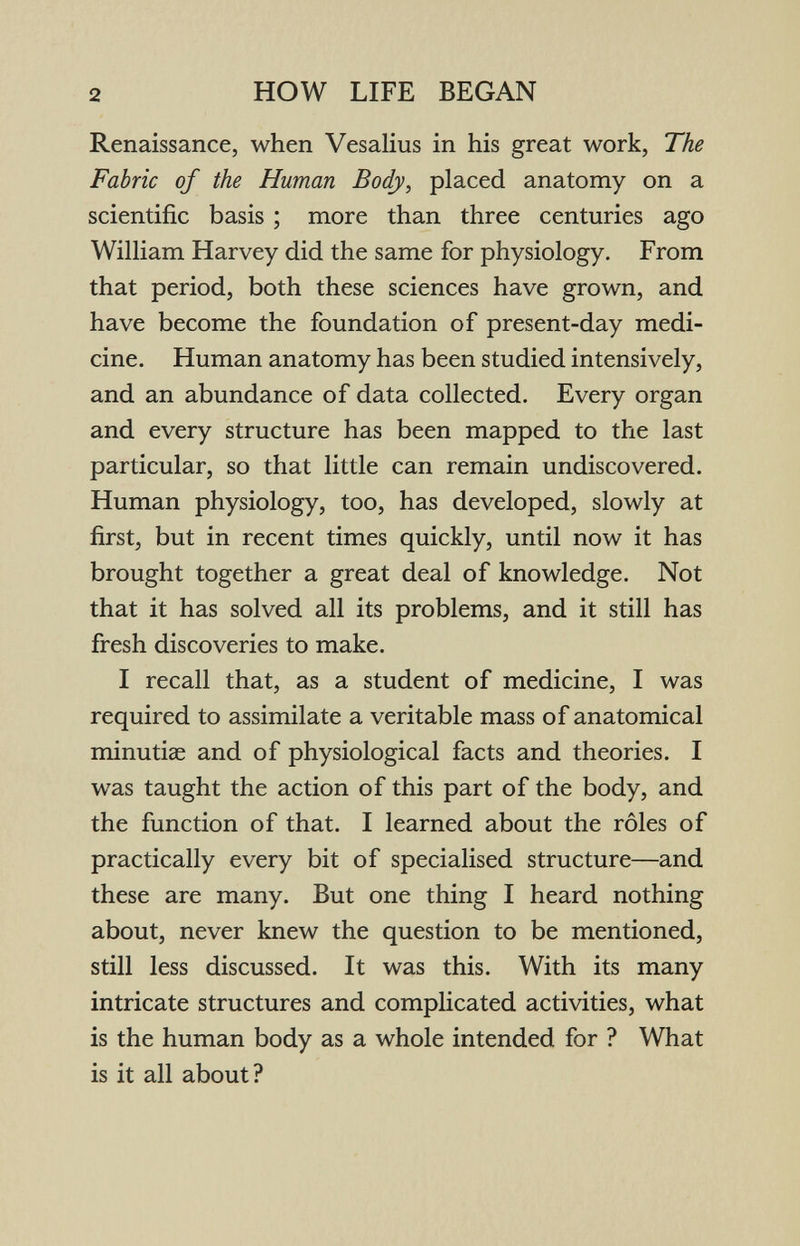 2 HOW LIFE BEGAN Renaissance, when Vesalius in his great work, The Fabric of the Human Body, placed anatomy on a scientific basis ; more than three centuries ago William Harvey did the same for physiology. From that period, both these sciences have grown, and have become the foundation of present-day medi¬ cine. Human anatomy has been studied intensively, and an abundance of data collected. Every organ and every structure has been mapped to the last particular, so that little can remain undiscovered. Human physiology, too, has developed, slowly at first, but in recent times quickly, until now it has brought together a great deal of knowledge. Not that it has solved all its problems, and it still has fresh discoveries to make. I recall that, as a student of medicine, I was required to assimilate a veritable mass of anatomical minutiae and of physiological facts and theories. I was taught the action of this part of the body, and the function of that. I learned about the rôles of practically every bit of specialised structure—and these are many. But one thing I heard nothing about, never knew the question to be mentioned, still less discussed. It was this. With its many intricate structures and complicated activities, what is the human body as a whole intended for ? What is it all about?