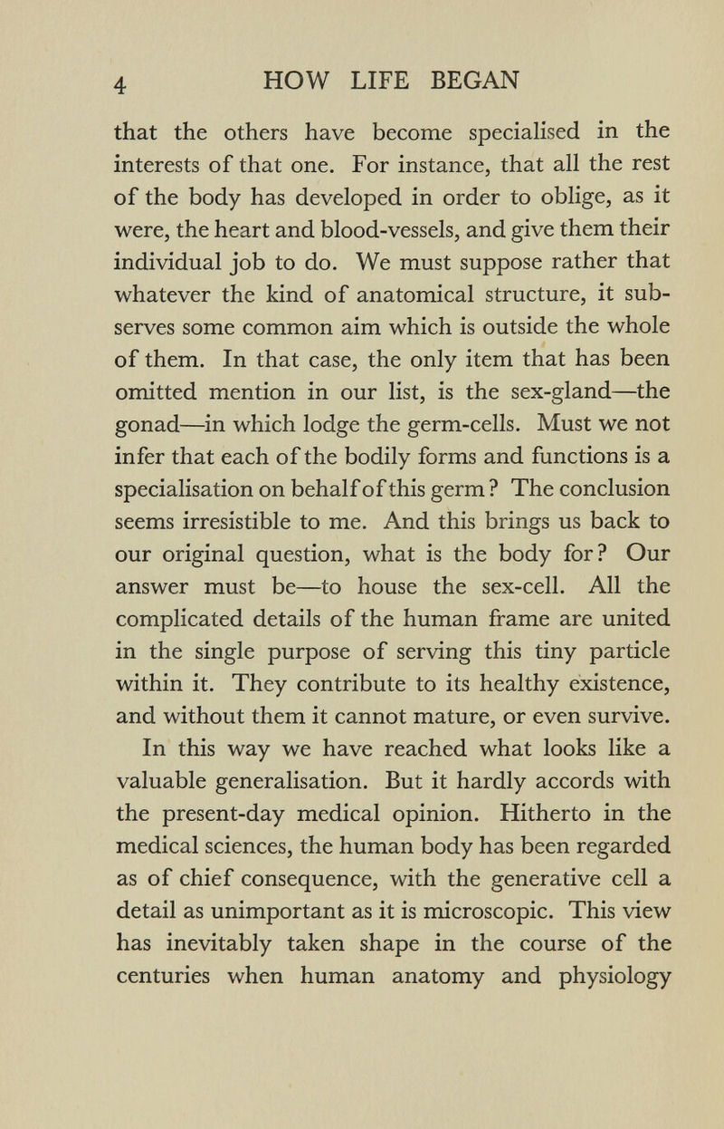 4 HOW LIFE BEGAN that the others have become specialised in the interests of that one. For instance, that all the rest of the body has developed in order to oblige, as it were, the heart and blood-vessels, and give them their individual job to do. We must suppose rather that whatever the kind of anatomical structure, it sub¬ serves some common aim which is outside the whole of them. In that case, the only item that has been omitted mention in our list, is the sex-gland—the gonad—in which lodge the germ-cells. Must we not infer that each of the bodily forms and functions is a specialisation on behalf of this germ ? The conclusion seems irresistible to me. And this brings us back to our original question, what is the body for? Our answer must be—to house the sex-cell. All the complicated details of the human frame are united in the single purpose of serving this tiny particle within it. They contribute to its healthy existence, and without them it cannot mature, or even survive. In this way we have reached what looks like a valuable generalisation. But it hardly accords with the present-day medical opinion. Hitherto in the medical sciences, the human body has been regarded as of chief consequence, with the generative cell a detail as unimportant as it is microscopic. This view has inevitably taken shape in the course of the centuries when human anatomy and physiology