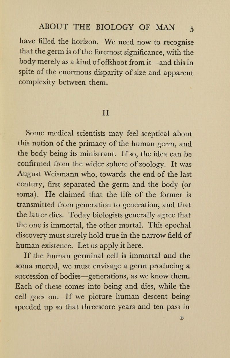 ABOUT THE BIOLOGY OF MAN 5 have filled the horizon. We need now to recognise that the germ is of the foremost significance, with the body merely as a kind of offshoot from it—and this in spite of the enormous disparity of size and apparent complexity between them. II Some medical scientists may feel sceptical about this notion of the primacy of the human germ, and the body being its ministrant. If so, the idea can be confirmed from the wider sphere of zoology. It was August Weismann who, towards the end of the last century, first separated the germ and the body (or soma). He claimed that the life of the former is transmitted from generation to generation, and that the latter dies. Today biologists generally agree that the one is immortal, the other mortal. This epochal discovery must surely hold true in the narrow field of human existence. Let us apply it here. If the human germinal cell is immortal and the soma mortal, we must envisage a germ producing a succession of bodies—generations, as we know them. Each of these comes into being and dies, while the cell goes on. If we picture human descent being speeded up so that threescore years and ten pass in в