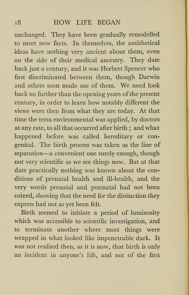 i8 HOW LIFE BEGAN unchanged. They have been gradually remodelled to meet new facts. In themselves, the antithetical ideas have nothing very ancient about them, even on the side of their medical ancestry. They date back just a century, and it was Herbert Spencer who first discriminated between them, though Darwin and others soon made use of them. We need look back no further than the opening years of the present century, in order to learn how notably different the views were then from what they are today. At that time the term environmental was applied, by doctors at any rate, to all that occurred after birth ; and what happened before was called hereditary or con¬ genital. The birth process was taken as the line of separation—a convenient one surely enough, though not very scientific as we see things now. But at that date practically nothing was known about the con¬ ditions of prenatal health and ill-health, and the very words prenatal and postnatal had not been coined, showing that the need for the distinction they express had not as yet been felt. Birth seemed to initiate a period of luminosity which was accessible to scientific investigation, and to terminate another where most things were wrapped in what looked like impenetrable dark. It was not realised then, as it is now, that birth is only an incident in anyone's life, and not of the first