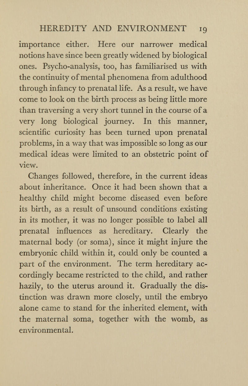 HEREDITY AND ENVIRONMENT 19 importance either. Here our narrower medical notions have since been greatly widened by biological ones. Psycho-analysis, too, has familiarised us with the continuity of mental phenomena from adulthood through infancy to prenatal life. As a result, we have come to look on the birth process as being little more than traversing a very short tunnel in the course of a very long biological journey. In this manner, scientific curiosity has been turned upon prenatal problems, in a way that was impossible so long as our medical ideas were limited to an obstetric point of view. Changes followed, therefore, in the current ideas about inheritance. Once it had been shown that a healthy child might become diseased even before its birth, as a result of unsound conditions existing in its mother, it was no longer possible to label all prenatal influences as hereditary. Clearly the maternal body (or soma), since it might injure the embryonic child within it, could only be counted a part of the environment. The term hereditary ac¬ cordingly became restricted to the child, and rather hazily, to the uterus around it. Gradually the dis¬ tinction was drawn more closely, until the embryo alone came to stand for the inherited element, with the maternal soma, together with the womb, as environmental.