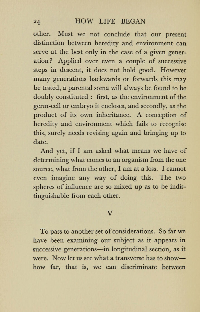 24 HOW LIFE BEGAN other. Must we not conclude that our present distinction between heredity and environment can serve at the best only in the case of a given gener¬ ation? Applied over even a couple of successive steps in descent, it does not hold good. However many generations backwards or forwards this may be tested, a parental soma will always be found to be doubly constituted : first, as the environment of the germ-cell or embryo it encloses, and secondly, as the product of its own inheritance. A conception of heredity and environment which fails to recognise this, surely needs revising again and bringing up to date. And yet, if I am asked what means we have of determining what comes to an organism from the one source, what from the other, I am at a loss. I cannot even imagine any way of doing this. The two spheres of influence are so mixed up as to be indis¬ tinguishable from each other. V To pass to another set of considerations. So far we have been examining our subject as it appears in successive generations—in longitudinal section, as it were. Now let us see what a transverse has to show— how far, that is, we can discriminate between