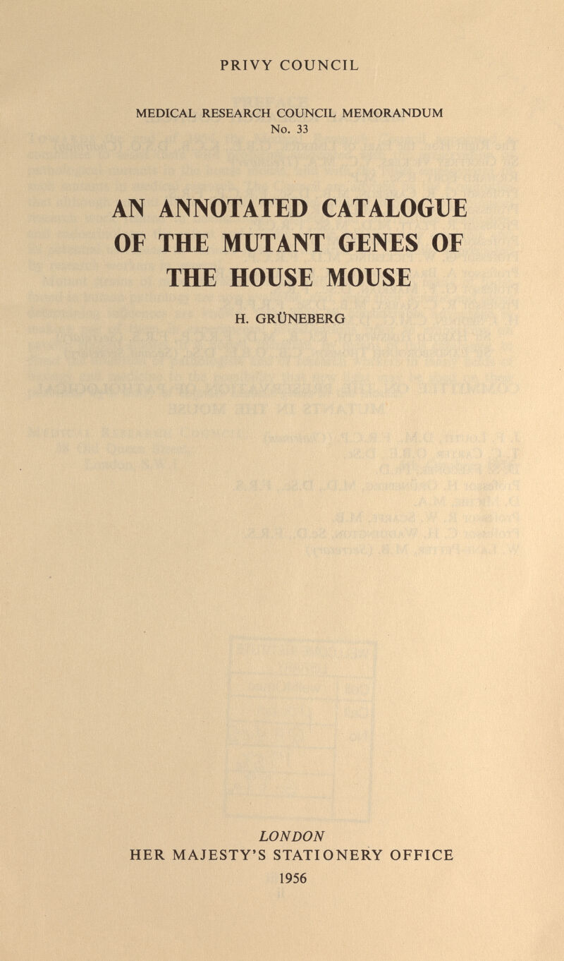 PRIVY COUNCIL MEDICAL RESEARCH COUNCIL MEMORANDUM No. 33 AN ANNOTATED CATALOGUE OF THE MUTANT GENES OF THE HOUSE MOUSE H. GRÜNEBERG LONDON HER MAJESTY'S STATIONERY OFFICE 1956