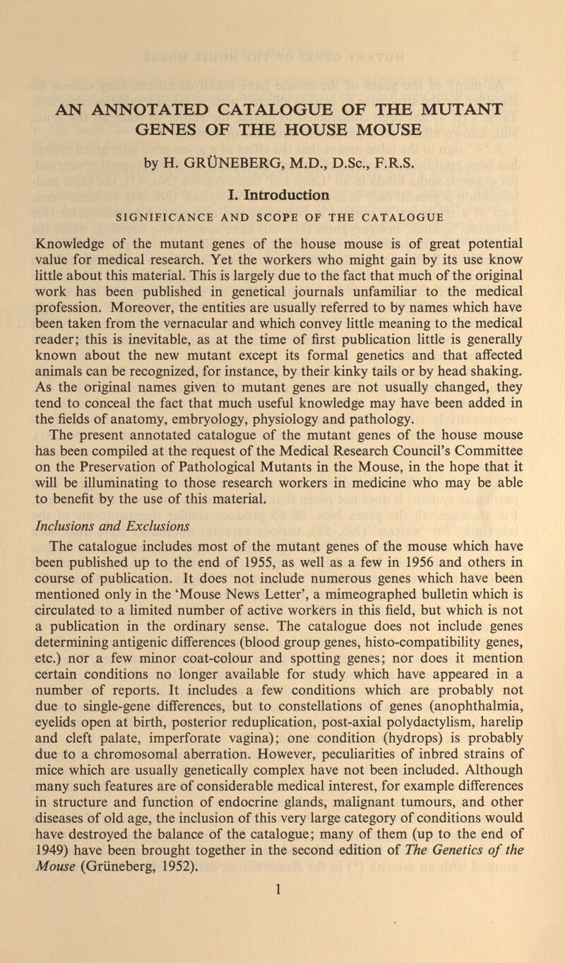 AN ANNOTATED CATALOGUE OF THE MUTANT GENES OF THE HOUSE MOUSE by H. GRÜNEBERG, M.D., D.Sc., F.R.S. I. Introduction SIGNIFICANCE AND SCOPE OF THE CATALOGUE Knowledge of the mutant genes of the house mouse is of great potential value for medical research. Yet the workers who might gain by its use know little about this material. This is largely due to the fact that much of the original work has been published in genetical journals unfamiliar to the medical profession. Moreover, the entities are usually referred to by names which have been taken from the vernacular and which convey little meaning to the medical reader; this is inevitable, as at the time of first publication little is generally known about the new mutant except its formal genetics and that affected animals can be recognized, for instance, by their kinky tails or by head shaking. As the original names given to mutant genes are not usually changed, they tend to conceal the fact that much useful knowledge may have been added in the fields of anatomy, embryology, physiology and pathology. The present annotated catalogue of the mutant genes of the house mouse has been compiled at the request of the Medical Research Council's Committee on the Preservation of Pathological Mutants in the Mouse, in the hope that it wül be illuminating to those research workers in medicine who may be able to benefit by the use of this material. Inclusions and Exclusions The catalogue includes most of the mutant genes of the mouse which have been published up to the end of 1955, as well as a few in 1956 and others in course of publication. It does not include numerous genes which have been mentioned only in the 'Mouse News Letter', a mimeographed bulletin which is circulated to a limited number of active workers in this field, but which is not a publication in the ordinary sense. The catalogue does not include genes determining antigenic diff'erences (blood group genes, histo-compatibility genes, etc.) nor a few minor coat-colour and spotting genes; nor does it mention certain conditions no longer available for study which have appeared in a number of reports. It includes a few conditions which are probably not due to single-gene differences, but to constellations of genes (anophthalmia, eyelids open at birth, posterior reduplication, post-axial polydactylism, harelip and cleft palate, imperforate vagina); one condition (hydrops) is probably due to a chromosomal aberration. However, peculiarities of inbred strains of mice which are usually genetically complex have not been included. Although many such features are of considerable medical interest, for example differences in structure and function of endocrine glands, malignant tumours, and other diseases of old age, the inclusion of this very large category of conditions would have destroyed the balance of the catalogue; many of them (up to the end of 1949) have been brought together in the second edition of The Genetics of the Mouse (Grüneberg, 1952). 1