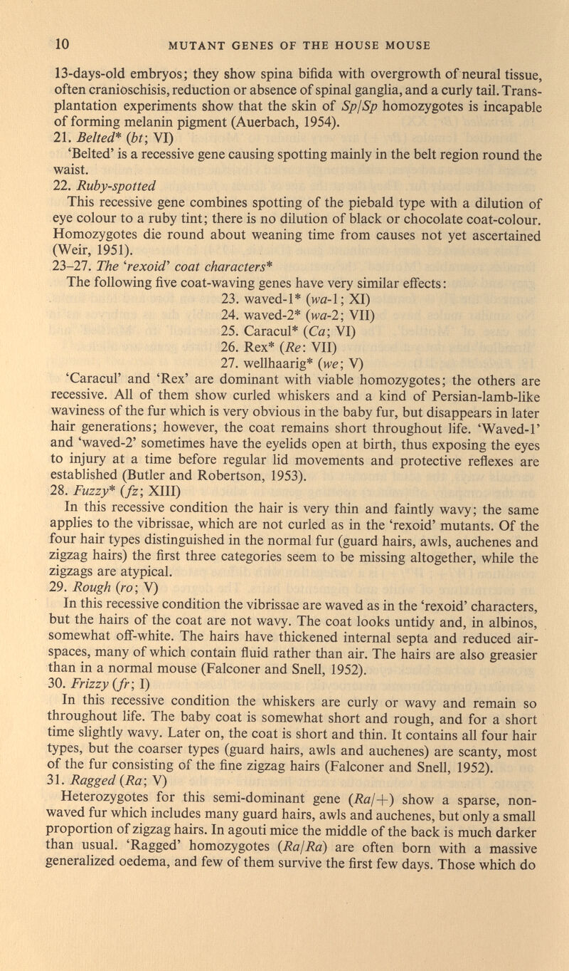10 MUTANT GENES OF THE HOUSE MOUSE 13-days-old embryos; they show spina bifida with overgrowth of neural tissue, often cranioschisis, reduction or absence of spinal ganglia, and a curly tail. Trans¬ plantation experiments show that the skin of SpjSp homozygotes is incapable of forming melanin pigment (Auerbach, 1954). 21. Belted* {bf, VI) 'Belted' is a recessive gene causing spotting mainly in the belt region round the waist. 22. Ruby-spotted This recessive gene combines spotting of the piebald type with a dilution of eye colour to a ruby tint; there is no dilution of black or chocolate coat-colour. Homozygotes die round about weaning time from causes not yet ascertained (Weir, 1951). 23-27. The 'rexoid' coat characters* The following five coat-waving genes have very similar effects : 23. waved-1* (wa-1; XI) 24. waved-2* {wa-1-, VII) 25. Caracul* {Ca- VI) 26. Rex* {Re\ VII) 27. wellhaarig* (we; V) 'Caracul' and 'Rex' are dominant with viable homozygotes; the others are recessive. All of them show curled whiskers and a kind of Persian-lamb-like waviness of the fur which is very obvious in the baby fur, but disappears in later hair generations; however, the coat remains short throughout fife. 'Waved-Г and 'waved-2' sometimes have the eyelids open at birth, thus exposing the eyes to injury at a time before regular lid movements and protective reflexes are established (Butler and Robertson, 1953). 28. Fuzzy* (fz; XIII) In this recessive condition the hair is very thin and faintly wavy; the same applies to the vibrissae, which are not curled as in the 'rexoid' mutants. Of the four hair types distinguished in the normal fur (guard hairs, awls, auchenes and zigzag hairs) the first three categories seem to be missing altogether, while the zigzags are atypical. 29. Rough (ro; V) In this recessive condition the vibrissae are waved as in the 'rexoid' characters, but the hairs of the coat are not wavy. The coat looks untidy and, in albinos, somewhat off-white. The hairs have thickened internal septa and reduced air¬ spaces, many of which contain fluid rather than air. The hairs are also greasier than in a normal mouse (Falconer and Snell, 1952). 30. Frizzy (fr; I) In this recessive condition the whiskers are curly or wavy and remain so throughout life. The baby coat is somewhat short and rough, and for a short time slightly wavy. Later on, the coat is short and thin. It contains all four hair types, but the coarser types (guard hairs, awls and auchenes) are scanty, most of the fur consisting of the fine zigzag hairs (Falconer and Snell, 1952). 31. Ragged {Ra\ V) Heterozygotes for this semi-dominant gene (i?a/+) show a sparse, non- waved fur which includes many guard hairs, awls and auchenes, but only a small proportion of zigzag hairs. In agouti mice the middle of the back is much darker than usual. 'Ragged' homozygotes (RajRa) are often born with a massive generalized oedema, and few of them survive the first few days. Those which do