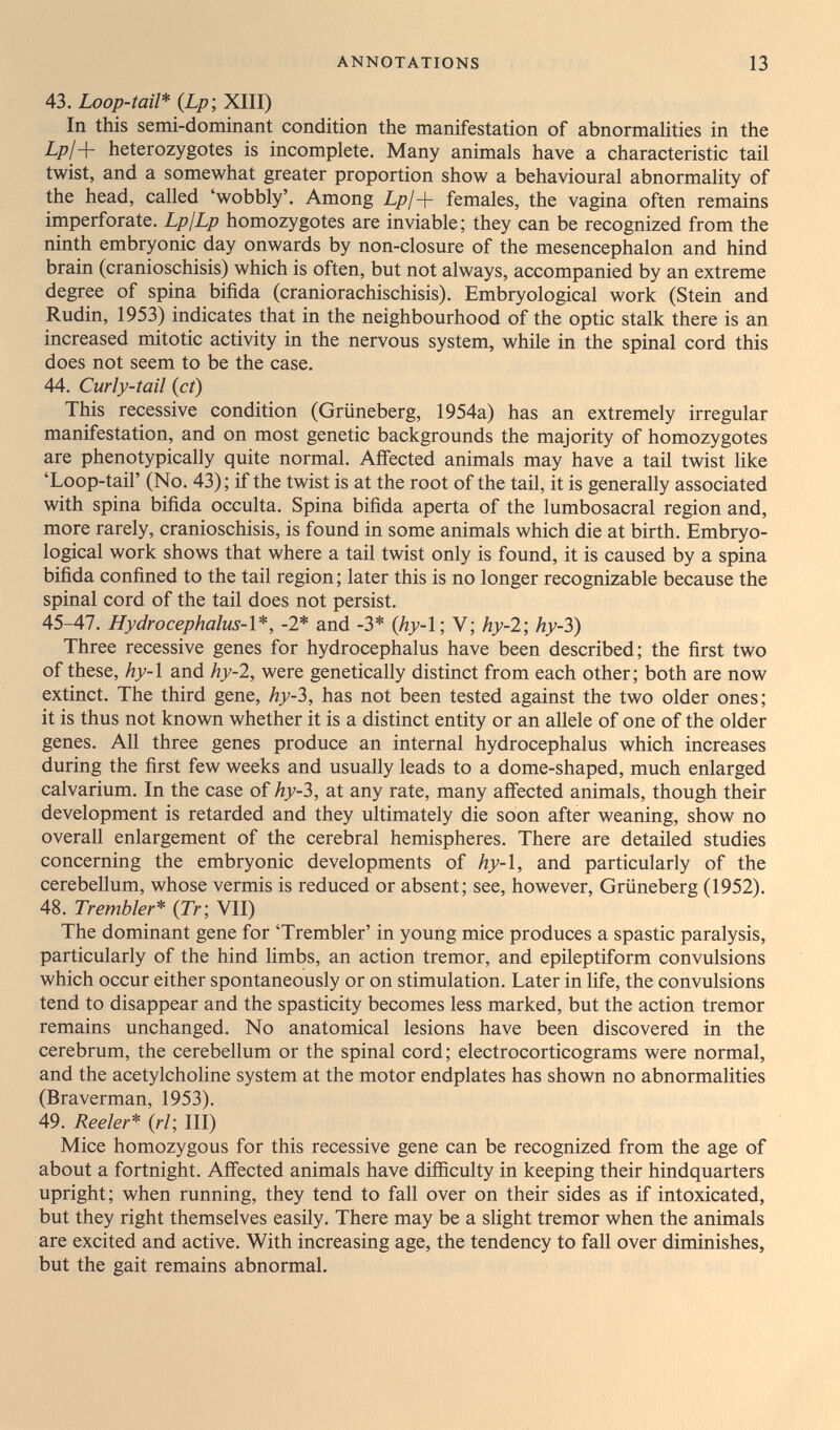 ANNOTATIONS 13 43. Loop-tail* {Lp-, XIII) In this semi-dominant condition the manifestation of abnormalities in the L/j/+ heterozygotes is incomplete. Many animals have a characteristic tail twist, and a somewhat greater proportion show a behavioural abnormality of the head, called 'wobbly'. Among Lp¡-{- females, the vagina often remains imperforate. LpjLp homozygotes are inviable; they can be recognized from the ninth embryonic day onwards by non-closure of the mesencephalon and hind brain (cranioschisis) which is often, but not always, accompanied by an extreme degree of spina bifida (craniorachischisis). Embryological work (Stein and Rudin, 1953) indicates that in the neighbourhood of the optic stalk there is an increased mitotic activity in the nervous system, while in the spinal cord this does not seem to be the case. 44. Curly-tail {ct) This recessive condition (Grüneberg, 1954a) has an extremely irregular manifestation, and on most genetic backgrounds the majority of homozygotes are phenotypically quite normal. Affected animals may have a tail twist like 'Loop-tail' (No. 43); if the twist is at the root of the tail, it is generally associated with spina bifida occulta. Spina bifida aperta of the lumbosacral region and, more rarely, cranioschisis, is found in some animals which die at birth. Embryo- logical work shows that where a tail twist only is found, it is caused by a spina bifida confined to the tail region ; later this is no longer recognizable because the spinal cord of the tail does not persist. 45-47. Hydrocephalus-l*, -2* and -3* (hy-l; V; hy-2', hy-3) Three recessive genes for hydrocephalus have been described; the first two of these, hy-l and hy-2, were genetically distinct from each other; both are now extinct. The third gene, hy-3, has not been tested against the two older ones; it is thus not known whether it is a distinct entity or an allele of one of the older genes. All three genes produce an internal hydrocephalus which increases during the first few weeks and usually leads to a dome-shaped, much enlarged calvarium. In the case of hy-3, at any rate, many affected animals, though their development is retarded and they ultimately die soon after weaning, show no overall enlargement of the cerebral hemispheres. There are detailed studies concerning the embryonic developments of hy-i, and particularly of the cerebellum, whose vermis is reduced or absent; see, however, Grüneberg (1952). 48. Trembler* {Tr; VII) The dominant gene for 'Trembler' in young mice produces a spastic paralysis, particularly of the hind limbs, an action tremor, and epileptiform convulsions which occur either spontaneously or on stimulation. Later in life, the convulsions tend to disappear and the spasticity becomes less marked, but the action tremor remains unchanged. No anatomical lesions have been discovered in the cerebrum, the cerebellum or the spinal cord; electrocorticograms were normal, and the acetylcholine system at the motor endplates has shown no abnormalities (Braverman, 1953). 49. Reeler* {ri', III) Mice homozygous for this recessive gene can be recognized from the age of about a fortnight. Affected animals have difficulty in keeping their hindquarters upright; when running, they tend to fall over on their sides as if intoxicated, but they right themselves easily. There may be a slight tremor when the animals are excited and active. With increasing age, the tendency to fall over diminishes, but the gait remains abnormal.