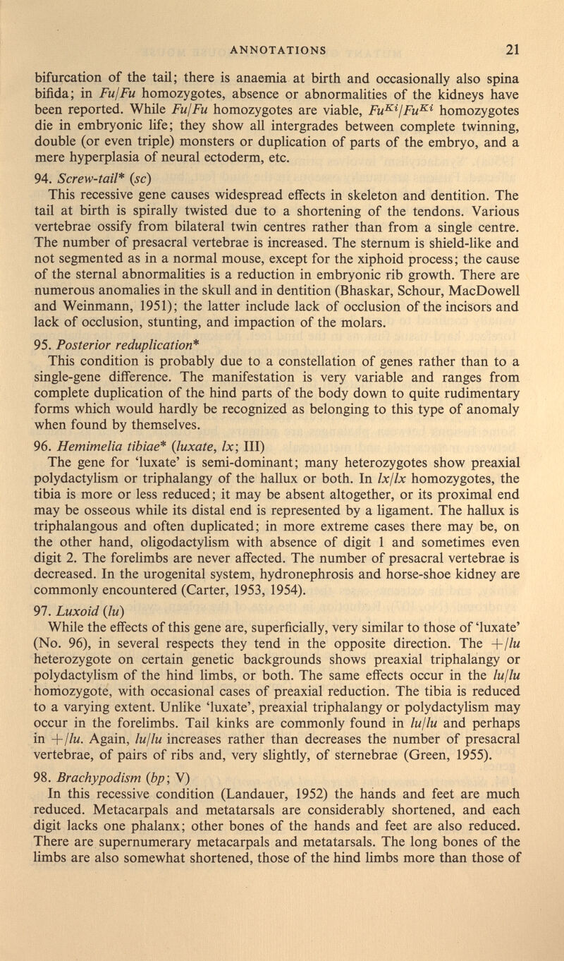 ANNOTATIONS 21 bifurcation of the tail; there is anaemia at birth and occasionally also spina bifida; in FujFu homozygotes, absence or abnormalities of the kidneys have been reported. While FujFu homozygotes are viable, Fu^^jFu^'^ homozygotes die in embryonic life; they show all intergrades between complete twinning, double (or even triple) monsters or duplication of parts of the embryo, and a mere hyperplasia of neural ectoderm, etc. 94. Screw-tail* {sc) This recessive gene causes widespread effects in skeleton and dentition. The tail at birth is spirally twisted due to a shortening of the tendons. Various vertebrae ossify from bilateral twin centres rather than from a single centre. The number of presacral vertebrae is increased. The sternum is shield-like and not segmented as in a normal mouse, except for the xiphoid process; the cause of the sternal abnormalities is a reduction in embryonic rib growth. There are numerous anomalies in the skull and in dentition (Bhaskar, Schour, MacDowell and Weinmann, 1951); the latter include lack of occlusion of the incisors and lack of occlusion, stunting, and impaction of the molars, 95. Posterior reduplication* This condition is probably due to a constellation of genes rather than to a single-gene difference. The manifestation is very variable and ranges from complete duplication of the hind parts of the body down to quite rudimentary forms which would hardly be recognized as belonging to this type of anomaly when found by themselves. 96. Hemimelia tibiae* {luxate, Ix; III) The gene for 'luxate' is semi-dominant; many heterozygotes show preaxial polydactylism or triphalangy of the hallux or both. In Ix/lx homozygotes, the tibia is more or less reduced; it may be absent altogether, or its proximal end may be osseous while its distal end is represented by a Hgament. The hallux is triphalangous and often duplicated; in more extreme cases there may be, on the other hand, oligodactylism with absence of digit 1 and sometimes even digit 2. The forelimbs are never affected. The number of presacral vertebrae is decreased. In the urogenital system, hydronephrosis and horse-shoe kidney are commonly encountered (Carter, 1953, 1954). 97. Luxoid {lu) While the effects of this gene are, superficially, very similar to those of 'luxate' (No. 96), in several respects they tend in the opposite direction. The +//м heterozygote on certain genetic backgrounds shows preaxial triphalangy or polydactylism of the hind limbs, or both. The same effects occur in the lujlu homozygote, with occasional cases of preaxial reduction. The tibia is reduced to a varying extent. Unlike 'luxate', preaxial triphalangy or polydactylism may occur in the forelimbs. Tail kinks are commonly found in lujlu and perhaps in +//m. Again, lujlu increases rather than decreases the number of presacral vertebrae, of pairs of ribs and, very slightly, of sternebrae (Green, 1955). 98. Brachypodism {bp\ V) In this recessive condition (Landauer, 1952) the hands and feet are much reduced. Metacarpals and metatarsals are considerably shortened, and each digit lacks one phalanx; other bones of the hands and feet are also reduced. There are supernumerary metacarpals and metatarsals. The long bones of the limbs are also somewhat shortened, those of the hind limbs more than those of
