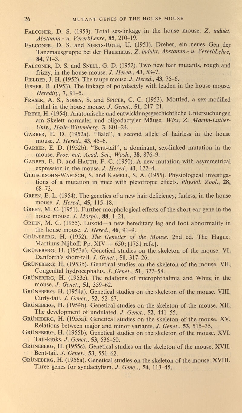 26 mutant genes of the house mouse Falconer, D. S. (1953). Total sex-linkage in the house mouse. Z. indukt. Abstamm.- u. VererbLehre, 85, 210-19. Falconer, D. S. and Sierts-Roth, U. (1951). Dreher, ein neues Gen (der Tanzmausgruppe bei der Hausmaus. Z. indukt. Abstamm.- u. VererbLehre, 84,71-3. Falconer, D. S. and Snell, G. D. (1952). Two new hair mutants, rough and frizzy, in the house mouse. J. Hered., 43, 53-7. Fielder, J, H. (1952). The taupe mouse. /. Hered., 43, 75-6. Fisher, R. (1953). The linkage of Polydactyly with leaden in the house mouse. Heredity, 7, 91-5. Fraser, a. S., Sobey, S. and Spicer, C. C. (1953). Mottled, a sex-modified lethal in the house mouse. J. Genet., 51, 217-21. Freye, H. (1954). Anatomische und entwicklungsgeschichtliche Untersuchungen am Skelett normaler und oligodactyler Mäuse. Wiss., Z. Martin-Luther- Univ., Halle-Wittenberg, 3, 801-24. Garber, E. D. (1952a). Bald, a second allele of hairless in the house mouse. J. Hered., 43, 45-6. Garber, E. D. (1952b). Bent-tail, a dominant, sex-linked mutation in the mouse. Proc. nat. Acad. Sci., Wash., 38, 876-9. Garber, E. D. and Hauth, F. C. (1950). A new mutation with asymmetrical expression in the mouse. J. Hered., 41, 122-4. Gluecksohn-Waelsch, S. and Kamell, S. A. (1955). Physiological investiga¬ tions of a mutation in mice with pleiotropic effects. Physiol. ZooL, 28, 68-73. Green, E. L. (1954). The genetics of a new hair deficiency, furless, in the house mouse./. Яегес/., 45, 115-18. Green, M. С. (1951). Further morphological effects of the short ear gene in the house mouse. J. Morph., 88, 1-21, Green, M. C. (1955). Luxoid—a new hereditary leg and foot abnormality in the house mouse. J. Hered., 46, 91-9. Grüneberg, H. (1952). The Genetics of the Mouse. 2nd ed. The Hague: Martinus Nijhoif. Pp. XIV + 650; [1751 refs.]. Grüneberg, H. (1953a). Genetical studies on the skeleton of the mouse. VL. Danforth's short-tail. J. Genet., 51, 317-26. Grüneberg; H. (1953b). Genetical studies on, the skeleton of the mouse. VII, Congenital hydrocephalus. /. Genet., 51, 327-58. Grüneberg, H. (1953c). The relations of microphthalmia and White in the mouse. J. Genet., 51, 359-62. Grüneberg, H. (1954a). Genetical studies on the skeleton of the mouse. VHI, Curly-tail. J. Genet., 52, 52-67. Grüneberg, H. (1954b). Genetical studies on the skeleton of the mouse. XII, The development of undulated. J. Genet., 52, 441-55. Grüneberg, H. (1955a). Genetical studies on the skeleton of the mouse. XV, Relations between major and minor variants,/. Genet., 53, 515-35, Grüneberg,, H. (1955b). Genetical studies on the skeleton of the mouse. XVI, Tail-kinks. J. Genet., 53, 536-50. Grüneberg, H. (1955c). Genetical studies on the skeleton of the mouse. XVII. Bent-tail. J. Genet., 53, 551-62. Grüneberg, H. (1956a), Genetical studies on the skeleton of the mouse. XVIII. Three genes for syndactylism, J. Gene ., 54, 113-45,