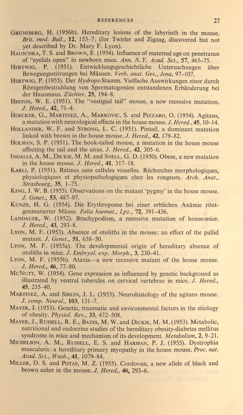 references 27 Grüneberg, H. (1956b). Hereditary lesions of the labyrinth in the mouse. Brit, med: Bull, 12, 153-7; (for Twirler and Zigzag, discovered but not yet described by Dr. Mary F. Lyon). Hauschka, T. S. and Brown, E. (1954). Influence of maternal age on penetrance of eyelids open in newborn mice. Ann. N.Y. Acad. Sci., 57, 465-75. Hertwig, p. (1951). Entwicklungsgeschichtliche Untersuchungen über Bewegungsstörungen bei Mäusen. Verh. anat. Ges., Jena, 97-107. Hertwig, P. (1955). Der Hydrops-'&izmm. Vielfache Auswirkungen einer durch Röntgenbestrahlung von Spermatogonien entstandenen Erbänderung bei der Hausmaus. Züchter, 25, 194-8. tîESTON, W. E. (1951). The vestigial tail mouse, a new recessive mutation.. J. Hered., 42, 11^. HoECKER, G., Martinez, A., Markovic, S. and Pizzaro, O. (1954). Agitans, a mutation with neurological effects in the house mouse. /. Hered., 45,10-14. Hollander, W. F. and Strong, L. C. (1951). Pintail, a dominant mutation linked with brown in the house mouse. J. Hered., 42, 179-82. Holman, S. p. (1951). The hook-tailed mouse, a mutation in the house mouse aff'ecting the tail and the anus. J. Hered., 42, 305-6. Ingalls, a. M., Dickie, M. M. and Snell, G. D. (1950). Obese, a new rnutation in the house mouse. J. Hered., 41, 317-18. Karli, p. (1951). Rétines sans cellules visuelles. Récherches morphologiques, physiologiques et physiopathologiques chez les rongeurs. Arch. Anat., Strasbourg, 35, 1-75. King, J. W. B. (1955). Observations on the mutant 'pygmy' in the house mouse. /. Genet., 53, 487-97. Kunze, H. G. (1954). Die Erythropoese bei einer erblichen Anämie rönt- genmutierter Mäuse. Folia haemat., Lpz., 72, 391-436. Landauer, W. (1952). Brachypodism, a recessive mutation of house-mice. J. Hered., 43, 293-8. Lyon, M. F. (1953). Absence of otoliths in the mouse: an effect of the pallid mutant. J. Genet., 51, 638-50. Lyon, M. F. (1955a). The developmental origin of hereditary absence of otoliths in mice. J. Embryol. exp. Morph., 3, 230-41. Lyon, M. F. (1955b). Ataxia—a new recessive mutant of the house mouse. /. Hered., 46, 77-80. McNutt, W. (1954). Gene expression as influenced by genetic background as illustrated by ventral tubercles on cervical vertebrae in mice. J. Hered., 45, 235-40. Martinez, A, and Sirlin, J. L. (1955). Neurohistology of the agitans mouse. J. сотр. Neurol., 103, 131-7. Mayer, J. (1953). Genetic, traumatic and environmental factors in the etiology of obesity. Physiol. Rev., 33, 472-508. Mayer, J., Russell, R. E., Bates, M. W. and Dickie, M. M. (1953). Metabolic, nutritional and endocrine studies of the hereditary obesity-diabetes mellitus syndrome in mice and mechanism of its development. Metabolism, 2, 9-21. Michelson, a. M., Russell, E. S. and Harman, P. J. (1955). Dystrophia muscularis : a hereditary primary myopathy in the house mouse. Proc. nat. Acad. Sci., Wash., 41, 1079-84. Miller, D. S. and Potas, M. Z. (1955). Cordovan, a new allele of black and brown color in the mouse. J. Hered., 46, 293-6.