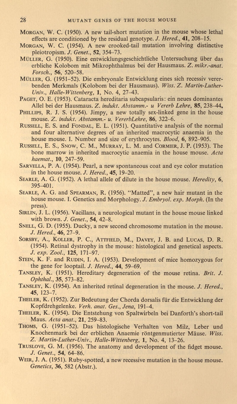 28 mutant genes of the house mouse Morgan, W. C, (1950). A new tail-short mutation in the mouse whose lethal effects are conditioned by the residual genotype, J. Hered., 41, 208-15. Morgan, W. C. (1954). A new crooked-tail mutation involving distinctive pleiotropism. J. Genet., 52, 354-73. müller, G. (1950). Eine entwicklungsgeschichtliche Untersuchung über das erbliche Kolobom mit Mikrophthalmus bei der Hausmaus. Z. mikr.-anat. Forsch., 56, 520-58. müller, G. (1951-52). Die embryonale Entwicklung eines sich recessiv verer¬ benden Merkmals (Kolobom bei der Hausmaus). Wiss. Z. Martin-Luther- Univ., Halle-Wittenberg, 1, No. 4, 27-43. Paget, O. E. (1953). Cataracta hereditaria subcapsularis: ein neues dominantes Allel bei der Hausmaus. Z. indukt. Abstamm.- и Vererb Lehre, 85, 238-44, Phillips, R. J. S. (1954). Jimpy, а new totally sex-linked gene in the house mouse. Z. indukt. Abstamm.- u. VererbLehre, 86, 322-6. Russell, E. S. and Fondal, E. L. (1951). Quantitative analysis of the normal and four alternative degrees of an inherited macrocytic anaemia in the house mouse. I. Number and size of erythrocytes. Blood, 6, 892-905. Russell, E. S., Snow, C. M., Murray, L. M. and Cormier, J. P. (1953). The bone marrow in inherited macrocytic anaemia in the house mouse. Acta haemat., 10, 247-59. sarvella, p. a. (1954). Pearl, a new spontaneous coat and eye color mutation in the house mouse. /. Hered., 45, 19-20. Searle, A. G. (1952). A lethal allele of dilute in the house mouse. Heredity, 6, 395-401. Searle, A. G. and Spearman, R. (1956). Matted, a new hair mutant in the house mouse. I. Genetics and Morphology. J. Embryol. exp. Morph. (In the press). Sirlin, J. L. (1956). Vacillans, a neurological mutant in the house mouse linked with brown. J. Genet., 54, 42-8. Snell, G. D. (1955). Ducky, a new second chromosome mutation in the mouse. J. Hered., 46, 27-9. Sorsby, a., Koller, P. C., Attfield, M., Dayey, J. B. and Lucas, D. R. (1954). Retinal dystrophy in the mouse: histological and genetical aspects. J. exp. ZooL, 125, 171-97. Stein, K. F. and Rudin, I. A. (1953). Development of mice homozygous for the gene for looptail. J. Hered., 44, 59-69. Tansley, K. (1951), Hereditary degeneration of the mouse retina. Brit. J. Ophthal., 35, 573-82. Tansley, K. (1954). An inherited retinal degeneration in the mouse. J. Hered., 45, 123-7. Theiler, K. (1952). Zur Bedeutung der Chorda dorsalis für die Entwicklung der Kopfdrehgelenke. Verh. anat. Ges., Jena, 191-4. Theiler, K. (1954). Die Entstehung von Spaltwirbeln bei Danforth's short-tail Maus. Acta anat., 21, 259-83. Thoms, G. (1951-52). Das histologische Verhalten von Milz, Leber und Knochenmark bei der erblichen Anaemie röntgenmutierter Mäuse. Wiss. Z. Martin-Luther-Univ., Halle-Wittenberg, 1, No. 4, 13-26. Truslove, G. M. (1956). The anatomy and development of the fidget mouse. J. Genet., 54, 64-86. Weir, J. A. (1951). Ruby-spotted, a new recessive mutation in the house mouse. Genetics, 36, 582 (Abstr.).