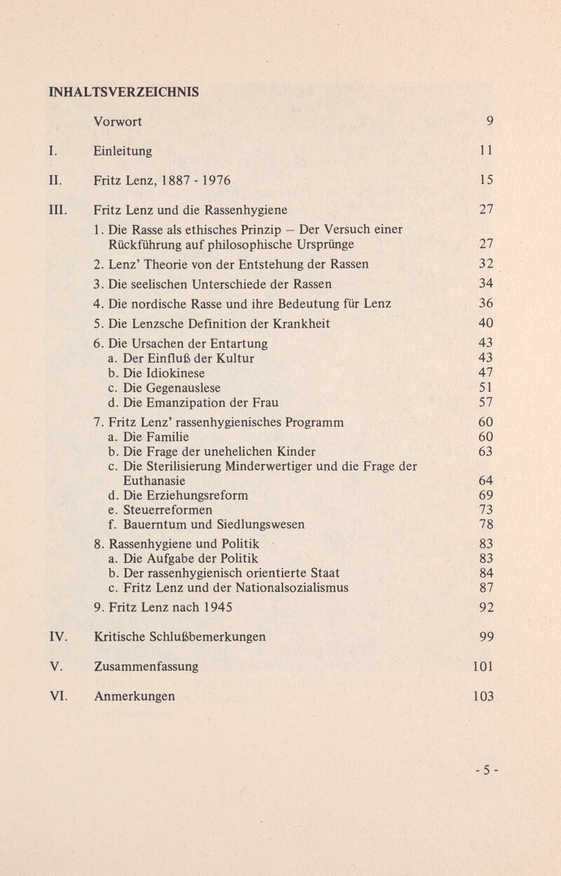 INHALTSVERZEICHNIS Vorwort 9 I. Einleitung 11 II. Fritz Lenz, 1887 - 1976 15 III. Fritz Lenz und die Rassenhygiene 27 1. Die Rasse als ethisches Prinzip — Der Versuch einer Rückführung auf philosophische Ursprünge 27 2. Lenz' Theorie von der Entstehung der Rassen 32 3. Die seehschen Unterschiede der Rassen 34 4. Die nordische Rasse und ihre Bedeutung für Lenz 36 5. Die Lenzsche Definition der Krankheit 40 6. Die Ursachen der Entartung a. Der Einfluß der Kultur b. Die Idiokinese c. Die Gegenauslese d. Die Emanzipation der Frau 7. Fritz Lenz' rassenhygienisches Programm a. Die Famihe b. Die Frage der unehelichen Kinder c. Die Sterilisierung Minderwertiger und die Frage der Euthanasie d. Die Erziehungsreform e. Steuerreformen f. Bauerntum und Siedlungswesen 8. Rassenhygiene und Politik a. Die Aufgabe der Politik b. Der rassenhygienisch orientierte Staat c. Fritz Lenz und der Nationalsozialismus 9. Fritz Lenz nach 1945 92 IV. Kritische Schlußbemerkungen 99 V. Zusammenfassung 101 VI. Anmerkungen 103 43 43 47 51 57 60 60 63 64 69 73 78 83 83 84 87