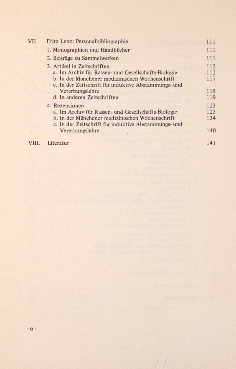 VII. Fritz Lenz; Personalbibliographie 111 1. Monographien und Handbücher III 2. Beiträge zu Sammelwerken 111 3. Artikel in Zeitschriften 112 a. Im Archiv für Rassen- und Gesellschafts-Biologie 112 b. In der Münchener medizinischen Wochenschrift 117 c. In der Zeitschrift für induktive Abstammungs- und Vererbungslehre 119 d. In anderen Zeitschriften 119 4. Rezensionen 123 a. Im Archiv für Rassen- und Gesellschafts-Biologie 123 b. In der Münchener medizinischen Wochenschrift 134 c. In der Zeitschrift für induktive Abstammungs- und Vererbungslehre , 140 VIII. Literatur 141