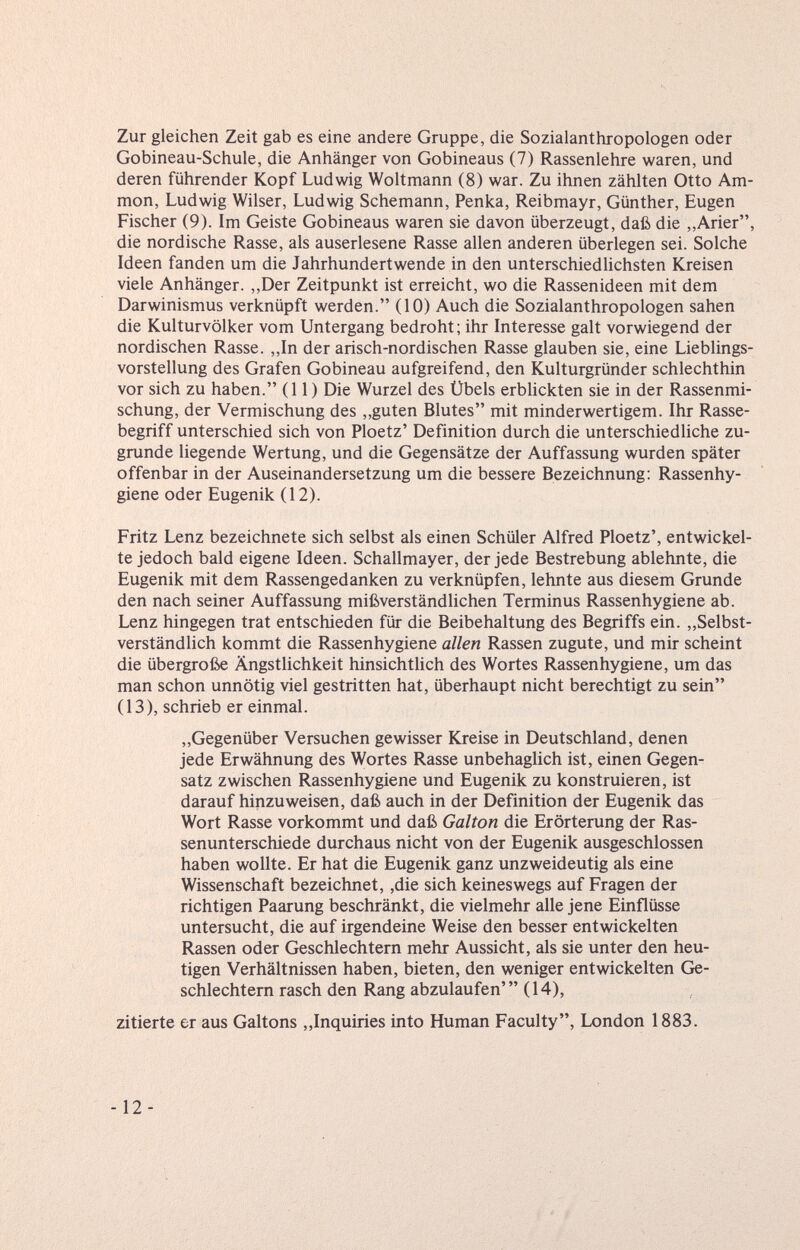 Zur gleichen Zeit gab es eine andere Gruppe, die Sozialanthropologen oder Gobineau-Schule, die Anhänger von Gobineaus (7) Rassenlehre waren, und deren führender Kopf Ludwig Woltmann (8) war. Zu ihnen zählten Otto Am mon, Ludwig Wilser, Ludwig Schemann, Penka, Reibmayr, Günther, Eugen Fischer (9). Im Geiste Gobineaus waren sie davon überzeugt, daß die „Arier die nordische Rasse, als auserlesene Rasse allen anderen überlegen sei. Solche Ideen fanden um die Jahrhundertwende in den unterschiedlichsten Kreisen viele Anhänger. „Der Zeitpunkt ist erreicht, wo die Rassenideen mit dem Darwinismus verknüpft werden. (10) Auch die Sozialanthropologen sahen die Kulturvölker vom Untergang bedroht; ihr Interesse galt vorwiegend der nordischen Rasse. „In der arisch-nordischen Rasse glauben sie, eine Lieblings Vorstellung des Grafen Gobineau aufgreifend, den Kulturgründer schlechthin vor sich zu haben. (11) Die Wurzel des Übels erbUckten sie in der Rassenmi schung, der Vermischung des „guten Blutes mit minderwertigem. Ihr Rasse¬ begriff unterschied sich von Ploetz' Definition durch die unterschiedliche zu¬ grunde liegende Wertung, und die Gegensätze der Auffassung wurden später offenbar in der Auseinandersetzung um die bessere Bezeichnung: Rassenhy¬ giene oder Eugenik (12). Fritz Lenz bezeichnete sich selbst als einen Schüler Alfred Ploetz', entwickel te jedoch bald eigene Ideen. Schallmayer, der jede Bestrebung ablehnte, die Eugenik mit dem Rassengedanken zu verknüpfen, lehnte aus diesem Grunde den nach seiner Auffassung mißverständlichen Terminus Rassenhygiene ab. Lenz hingegen trat entschieden für die Beibehaltung des Begriffs ein. „Selbst verständlich kommt die Rassenhygiene allen Rassen zugute, und mir scheint die übergroße Ängstlichkeit hinsichtlich des Wortes Rassen hygiene, um das man schon unnötig viel gestritten hat, überhaupt nicht berechtigt zu sein (13), schrieb er einmal. „Gegenüber Versuchen gewisser Kreise in Deutschland, denen jede Erwähnung des Wortes Rasse unbehaglich ist, einen Gegen¬ satz zwischen Rassenhygiene und Eugenik zu konstruieren, ist darauf hinzuweisen, daß auch in der Definition der Eugenik das Wort Rasse vorkommt und daß Galton die Erörterung der Ras¬ senunterschiede durchaus nicht von der Eugenik ausgeschlossen haben wollte. Er hat die Eugenik ganz unzweideutig als eine Wissenschaft bezeichnet, ,die sich keineswegs auf Fragen der richtigen Paarung beschränkt, die vielmehr alle jene Einflüsse untersucht, die auf irgendeine Weise den besser entwickelten Rassen oder Geschlechtern mehr Aussicht, als sie unter den heu¬ tigen Verhältnissen haben, bieten, den weniger entwickelten Ge¬ schlechtern rasch den Rang abzulaufen' (14), zitierte er aus Galtons ,,Inquiries into Human Faculty, London 1883. -12-