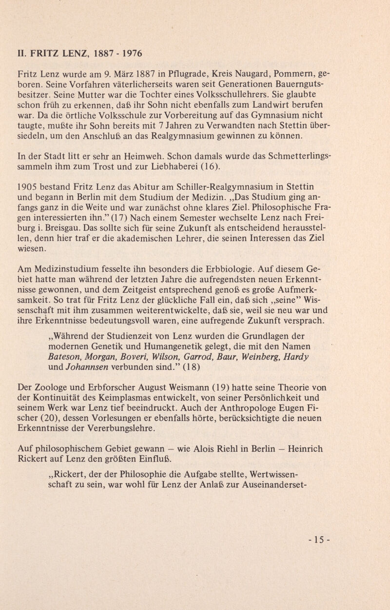 II. FRITZ LENZ, 1887 - 1976 Fritz Lenz wurde am 9. März 1887 in Pflugrade, Kreis Naugard, Pommern, ge¬ boren. Seine Vorfahren väterlicherseits waren seit Generationen Bauernguts¬ besitzer. Seine Mutter war die Tochter eines Volksschullehrers. Sie glaubte schon früh zu erkennen, daß ihr Sohn nicht ebenfalls zum Landwirt berufen war. Da die örtliche Volksschule zur Vorbereitung auf das Gymnasium nicht taugte, mußte ihr Sohn bereits mit 7 Jahren zu Verwandten nach Stettin über¬ siedeln, um den Anschluß an das Realgymnasium gewinnen zu können. In der Stadt litt er sehr an Heimweh. Schon damals wurde das Schmetterlings- sammeln ihm zum Trost und zur Liebhaberei (16). 1905 bestand Fritz Lenz das Abitur am Schiller-Realgymnasium in Stettin und begann in Berlin mit dem Studium der Medizin. „Das Studium ging an¬ fangs ganz in die Weite und war zunächst ohne klares Ziel. Philosophische Fra¬ gen interessierten ihn. (17) Nach einem Semester wechselte Lenz nach Frei¬ burg i. Breisgau. Das sollte sich für seine Zukunft als entscheidend herausstel¬ len, denn hier traf er die akademischen Lehrer, die seinen Interessen das Ziel wiesen. Am Medizinstudium fesselte ihn besonders die Erbbiologie. Auf diesem Ge¬ biet hatte man während der letzten Jahre die aufregendsten neuen Erkennt¬ nisse gewonnen, und dem Zeitgeist entsprechend genoß es große Aufmerk¬ samkeit. So trat für Fritz Lenz der glückliche Fall ein, daß sich ,,seine Wis¬ senschaft mit ihm zusammen weiterentwickelte, daß sie, weil sie neu war und ihre Erkenntnisse bedeutungsvoll waren, eine aufregende Zukunft versprach. „Während der Studienzeit von Lenz wurden die Grundlagen der modernen Genetik und Humangenetik gelegt, die mit den Namen Bateson, Morgan, Boveri, Wilson, Garrod, Baur, Weinberg, Hardy und Johannsen verbunden sind. (18) Der Zoologe und Erbforscher August Weismann (19) hatte seine Theorie von der Kontinuität des Keimplasmas entwickelt, von seiner Persönlichkeit und seinem Werk war Lenz tief beeindruckt. Auch der Anthropologe Eugen Fi¬ scher (20), dessen Vorlesungen er ebenfalls hörte, berücksichtigte die neuen Erkenntnisse der Vererbungslehre. Auf philosophischem Gebiet gewann — wie Alois Riehl in Berlin — Heinrich Rickert auf Lenz den größten Einfluß. „Rickert, der der Philosophie die Aufgabe stellte, Wertwissen¬ schaft zu sein, war wohl für Lenz der Anlaß zur Auseinanderset- -15-